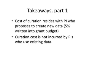 Takeaways, part 1
• Cost of curation resides with PI who
proposes to create new data (5%
written into grant budget)
• Curation cost is not incurred by PIs
who use existing data
 