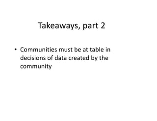 Takeaways, part 2
• Communities must be at table in
decisions of data created by the
community
 