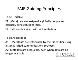FAIR Guiding Principles
To be Findable:
F1. (Meta)data are assigned a globally unique and
eternally persistent identifier.
F2. Data are described with rich metadata.
To be Accessible:
A1. (Meta)data are retrievable by their identifier using
a standardized communications protocol.
A2. Metadata are accessible, even when data are no
longer available
 