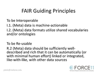FAIR Guiding Principles
To be Interoperable
I.1. (Meta) data is machine-actionable
I.2. (Meta) data formats utilize shared vocabularies
and/or ontologies
To be Re-usable
R.2 (Meta) data should be sufficiently well-
described and rich that it can be automatically (or
with minimal human effort) linked or integrated,
like-with-like, with other data sources
plale@indiana.edu
 