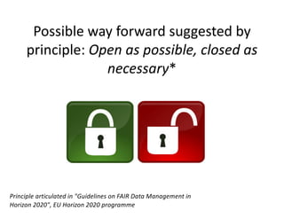 Possible way forward suggested by
principle: Open as possible, closed as
necessary*
Principle articulated in "Guidelines on FAIR Data Management in
Horizon 2020", EU Horizon 2020 programme
 