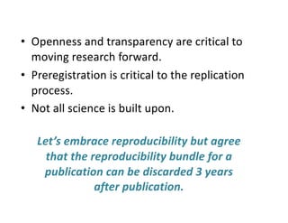 • Openness and transparency are critical to
moving research forward.
• Preregistration is critical to the replication
process.
• Not all science is built upon.
Let’s embrace reproducibility but agree
that the reproducibility bundle for a
publication can be discarded 3 years
after publication.
 
