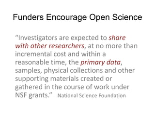 Funders Encourage Open Science
“Investigators are expected to share
with other researchers, at no more than
incremental cost and within a
reasonable time, the primary data,
samples, physical collections and other
supporting materials created or
gathered in the course of work under
NSF grants.” National Science Foundation
 