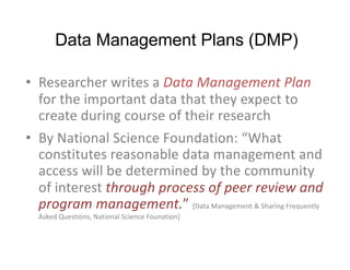 Data Management Plans (DMP)
• Researcher writes a Data Management Plan
for the important data that they expect to
create during course of their research
• By National Science Foundation: “What
constitutes reasonable data management and
access will be determined by the community
of interest through process of peer review and
program management.” [Data Management & Sharing Frequently
Asked Questions, National Science Founation]
 