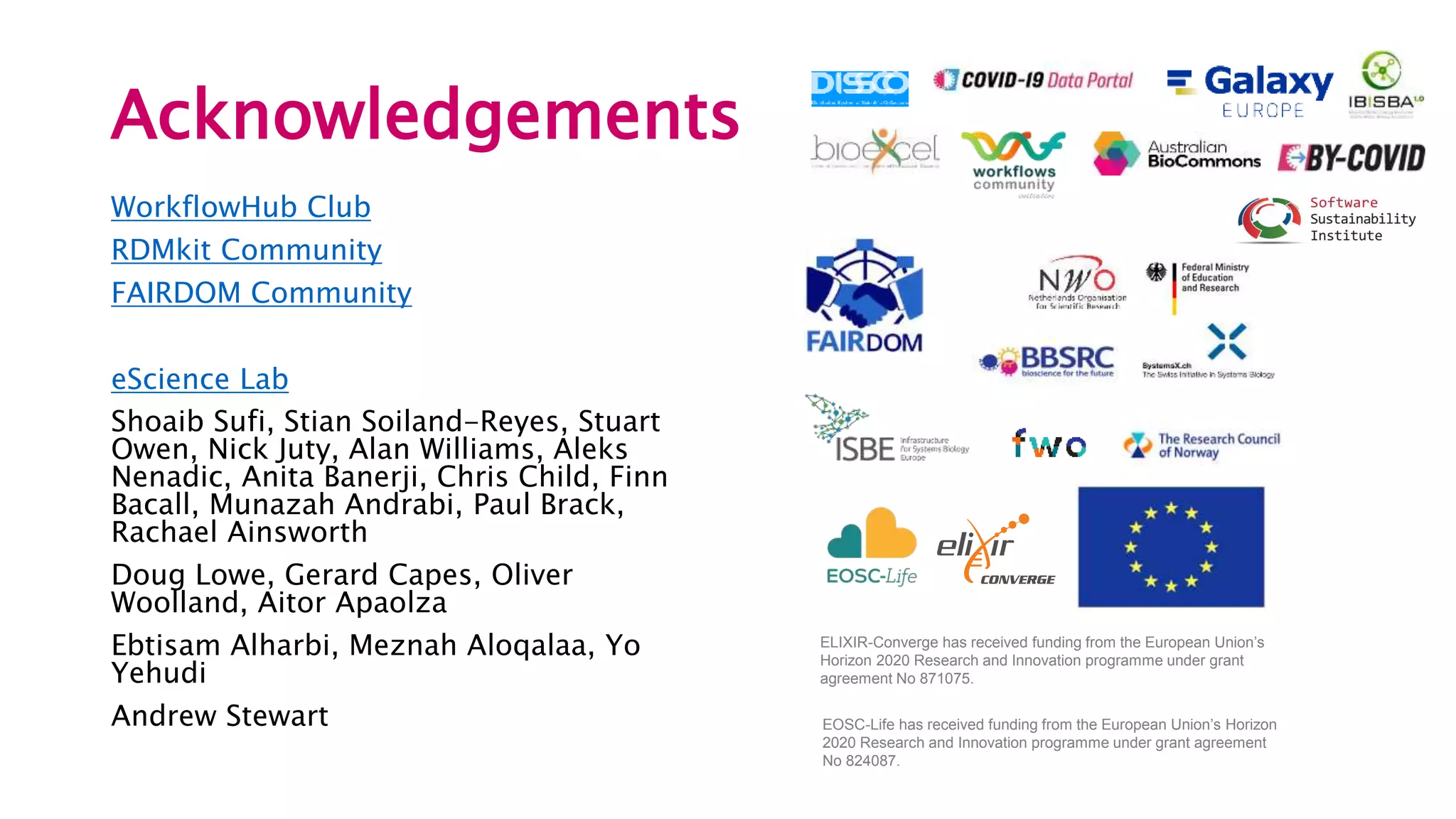 Acknowledgements
WorkflowHub Club
RDMkit Community
FAIRDOM Community
eScience Lab
Shoaib Sufi, Stian Soiland-Reyes, Stuart
Owen, Nick Juty, Alan Williams, Aleks
Nenadic, Anita Banerji, Chris Child, Finn
Bacall, Munazah Andrabi, Paul Brack,
Rachael Ainsworth
Doug Lowe, Gerard Capes, Oliver
Woolland, Aitor Apaolza
Ebtisam Alharbi, Meznah Aloqalaa, Yo
Yehudi
Andrew Stewart
ELIXIR-Converge has received funding from the European Union’s
Horizon 2020 Research and Innovation programme under grant
agreement No 871075.
EOSC-Life has received funding from the European Union’s Horizon
2020 Research and Innovation programme under grant agreement
No 824087.
 