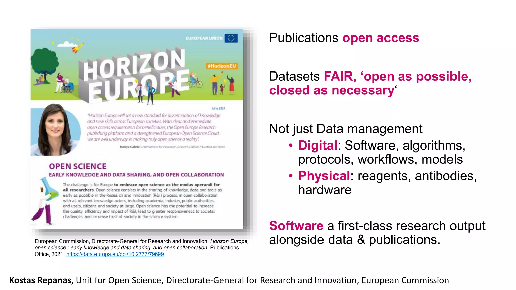 European Commission, Directorate-General for Research and Innovation, Horizon Europe,
open science : early knowledge and data sharing, and open collaboration, Publications
Office, 2021, https://data.europa.eu/doi/10.2777/79699
Publications open access
Datasets FAIR, ‘open as possible,
closed as necessary‘
Not just Data management
• Digital: Software, algorithms,
protocols, workflows, models
• Physical: reagents, antibodies,
hardware
Software a first-class research output
alongside data & publications.
Kostas Repanas, Unit for Open Science, Directorate-General for Research and Innovation, European Commission
 