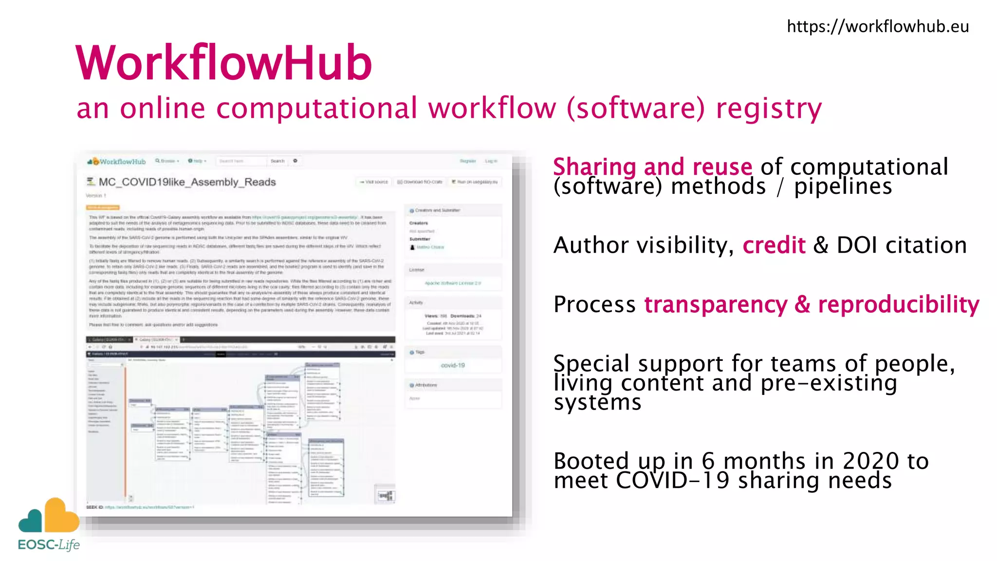 WorkflowHub
an online computational workflow (software) registry
Sharing and reuse of computational
(software) methods / pipelines
Author visibility, credit & DOI citation
Process transparency & reproducibility
Special support for teams of people,
living content and pre-existing
systems
Booted up in 6 months in 2020 to
meet COVID-19 sharing needs
https://workflowhub.eu
 