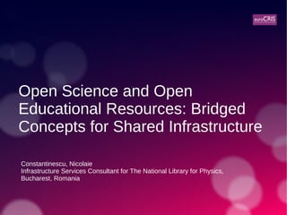 Open Science and Open
Educational Resources: Bridged
Concepts for Shared Infrastructure
Constantinescu, Nicolaie
Infrastructure Services Consultant for The National Library for Physics,
Bucharest, Romania
 