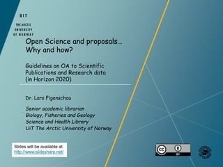 Open Science and proposals…
Why and how?
Guidelines on OA to Scientific
Publications and Research data
(in Horizon 2020)
Slides will be available at:
http://www.slideshare.net/
Dr. Lars Figenschou
Senior academic librarian
Biology, Fisheries and Geology
Science and Health Library
UiT The Arctic University of Norway
 