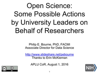 Open Science:
Some Possible Actions
by University Leaders on
Behalf of Researchers
Philip E. Bourne, PhD, FACMI
Associate Director for Data Science
http://www.slideshare.net/pebourne
Thanks to Erin McKiernan
APLU CoR, August 1, 2016
1
 