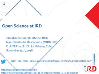 Open Science at IRD
PascalAventurier (IST/MCST IRD)
Jean-Christophe Desconnets (MIDN IRD)
OLInFER'2018 UCI , La Habana,Cuba
November 14th, 2018
@IST_IRD email : pascal.aventurier@ird.fr jean-christophe.Desconnets@ird.fr
https://www.netvibes.com/doc_ird_de_montpellier#aides_a_la_publication
http://horizon.documentation.ird.fr
 