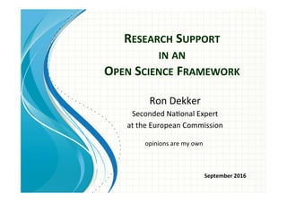 RESEARCH	
  SUPPORT	
  	
  
IN	
  AN	
  	
  
OPEN	
  SCIENCE	
  FRAMEWORK	
  
Ron	
  Dekker	
  
Seconded	
  Na.onal	
  Expert	
  	
  
at	
  the	
  European	
  Commission	
  	
  
opinions	
  are	
  my	
  own	
  
September	
  2016	
  
 