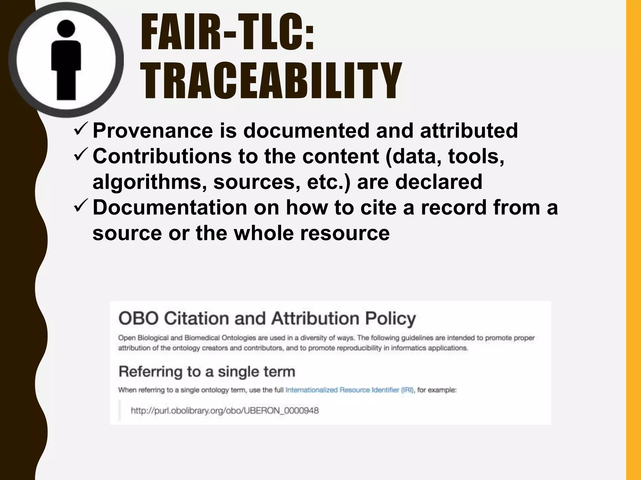FAIR-TLC:
TRACEABILITY
 Provenance is documented and attributed
 Contributions to the content (data, tools,
algorithms, sources, etc.) are declared
 Documentation on how to cite a record from a
source or the whole resource
 