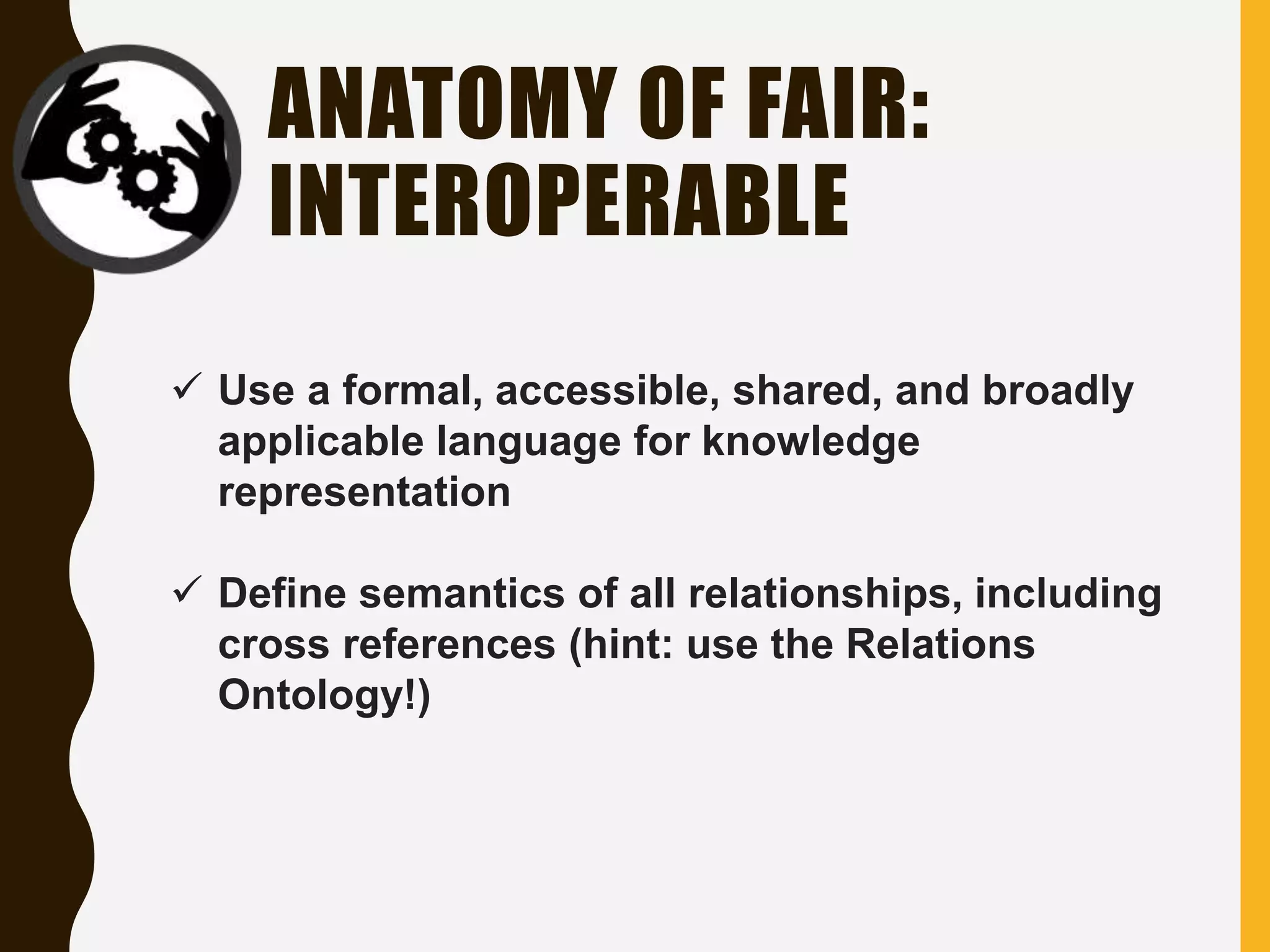 ANATOMY OF FAIR:
INTEROPERABLE
 Use a formal, accessible, shared, and broadly
applicable language for knowledge
representation
 Define semantics of all relationships, including
cross references (hint: use the Relations
Ontology!)
 