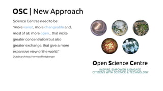 OSC | New Approach
Science Centres need to be:
“more varied, more changeable and,
most of all, more open… that incite
greater concentration but also
greater exchange, that give a more
expansive view of the world.”
Dutch architect,Herman Hertzberger
 