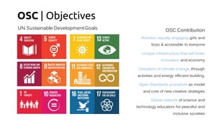 OSC | Objectives
UN Sustainable DevelopmentGoals OSC Contribution
Activities equally engaging girls and
boys & accessible to everyone
Unique infrastructure that will foster
innovation and economy
Cessation of climate change, through
activities and energy efficient building.
Open Standards procedure as model
and core of new creative strategies
Global network of science and
technology educators for peaceful and
inclusive societies
 