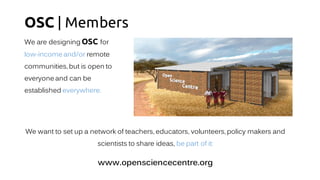 OSC | Members
We are designing OSC for
low-income and/or remote
communities, but is open to
everyone and can be
established everywhere.
We want to set up a network of teachers, educators, volunteers, policy makers and
scientists to share ideas, be part of it:
www.opensciencecentre.org
 