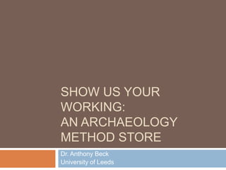SHOW US YOUR
WORKING:
AN ARCHAEOLOGY
METHOD STORE
Dr. Anthony Beck
University of Leeds
 