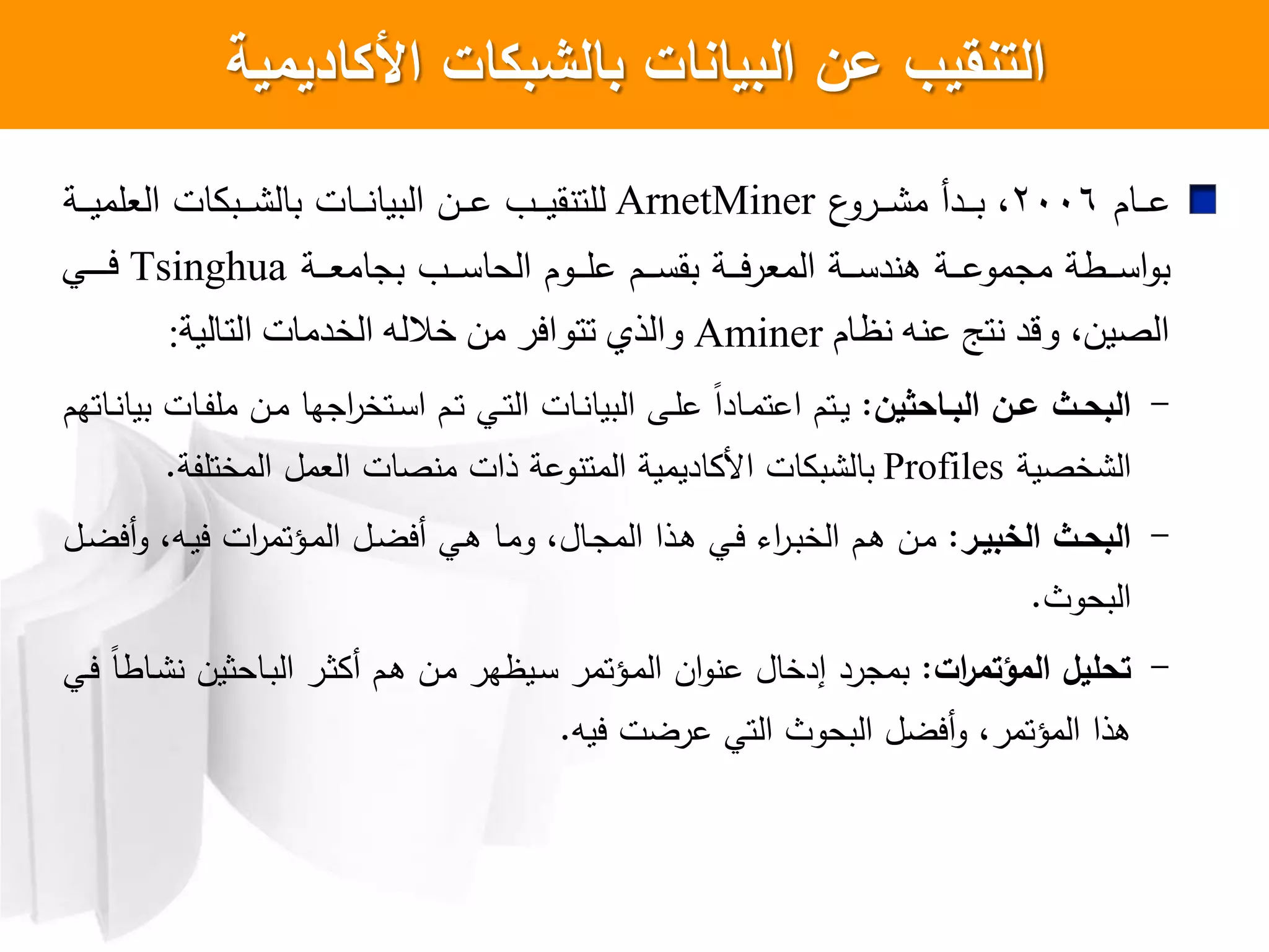 ‫األكاديمية‬ ‫بالشبكات‬ ‫البيانات‬ ‫عن‬ ‫التنسيب‬
‫اام‬‫ا‬‫ا‬‫ا‬‫ع‬2006،‫ع‬‫ارو‬‫ا‬‫ا‬‫ا‬ ‫م‬ ‫ادأ‬‫ا‬‫ا‬‫ا‬‫ب‬ArnetMiner‫اة‬‫ا‬‫ا‬‫ا‬‫ي‬‫العلم‬ ‫ات‬ ‫اب‬‫ا‬‫ا‬‫ا‬ ‫بال‬ ‫اات‬‫ا‬‫ا‬‫ا‬ ‫البيا‬ ‫ان‬‫ا‬‫ا‬‫ا‬‫ع‬ ‫ا‬‫ا‬‫ا‬‫ا‬‫ي‬‫ق‬ ‫للت‬
‫اة‬‫ا‬‫ا‬‫ا‬‫ع‬‫بجام‬ ‫ا‬‫ا‬‫ا‬‫ا‬‫س‬‫الحا‬ ‫اوم‬‫ا‬‫ا‬‫ا‬‫ل‬‫ع‬ ‫ام‬‫ا‬‫ا‬‫ا‬‫س‬‫بق‬ ‫اة‬‫ا‬‫ا‬‫ا‬‫ي‬‫ر‬‫المع‬ ‫اة‬‫ا‬‫ا‬‫ا‬‫س‬‫د‬ ‫ه‬ ‫اة‬‫ا‬‫ا‬‫ا‬‫ع‬‫مجمو‬ ‫اطة‬‫ا‬‫ا‬‫ا‬‫س‬‫ا‬‫و‬‫ب‬Tsinghua‫فيييي‬
‫نظام‬ ‫عنه‬ ‫نتج‬ ‫وقذ‬ ،‫الصين‬Aminer‫التالية‬ ‫الخذمات‬ ‫خالله‬ ‫من‬ ‫تتىافز‬ ‫والذي‬:
-‫ةاحثين‬‫ة‬‫الب‬ ‫ةن‬‫ة‬‫ع‬ ‫ةث‬‫ة‬‫البح‬:‫اتم‬‫ا‬‫ي‬‫ا‬‫ام‬‫ا‬‫ت‬ ‫اي‬‫ا‬‫ت‬‫ال‬ ‫اات‬‫ا‬ ‫البيا‬ ‫اش‬‫ا‬‫ل‬‫ع‬ ‫ل‬‫ا‬‫ااد‬‫ا‬‫م‬‫عت‬‫ا‬‫اتخر‬‫ا‬‫س‬‫ا‬‫ااتهم‬‫ا‬ ‫بيا‬ ‫اات‬‫ا‬‫ف‬‫مل‬ ‫ان‬‫ا‬‫م‬ ‫جها‬
‫خصية‬ ‫ال‬Profiles‫المختلفة‬ ‫العمل‬ ‫صات‬ ‫م‬ ‫ذات‬ ‫وعة‬ ‫المت‬ ‫اديمية‬ ‫ا‬ ‫ات‬ ‫ب‬ ‫بال‬.
-‫ةر‬‫ة‬‫الخبي‬ ‫ةث‬‫ة‬‫البح‬:‫ان‬‫ا‬‫م‬‫ام‬‫ا‬‫ه‬‫ال‬‫ا‬‫ض‬‫أي‬‫و‬ ،‫اه‬‫ا‬‫ي‬‫ي‬ ‫ات‬‫ر‬‫اؤتم‬‫ا‬‫م‬‫ال‬ ‫ال‬‫ا‬‫ض‬‫أي‬ ‫اي‬‫ه‬ ‫اا‬‫ا‬‫م‬‫و‬ ،‫اال‬‫ا‬‫ج‬‫الم‬ ‫اذا‬‫ا‬‫ه‬ ‫اي‬‫ا‬‫ي‬ ‫ا‬‫ر‬‫ا‬‫ب‬‫الخ‬
‫البحوث‬.
-‫ات‬‫ر‬‫المؤتم‬ ‫تحميل‬:‫اي‬‫ي‬ ‫ل‬‫ا‬‫ااط‬ ‫ااحثين‬‫ب‬‫ال‬ ‫ار‬‫ث‬ ‫أ‬ ‫ام‬‫ه‬ ‫ان‬‫م‬ ‫ايظهر‬‫س‬ ‫اؤتمر‬‫م‬‫ال‬ ‫ان‬‫و‬ ‫ع‬ ‫إدخال‬ ‫بمجرد‬
‫ييه‬ ‫عرضت‬ ‫التي‬ ‫البحوث‬ ‫أيضل‬‫و‬ ،‫المؤتمر‬ ‫هذا‬.
 