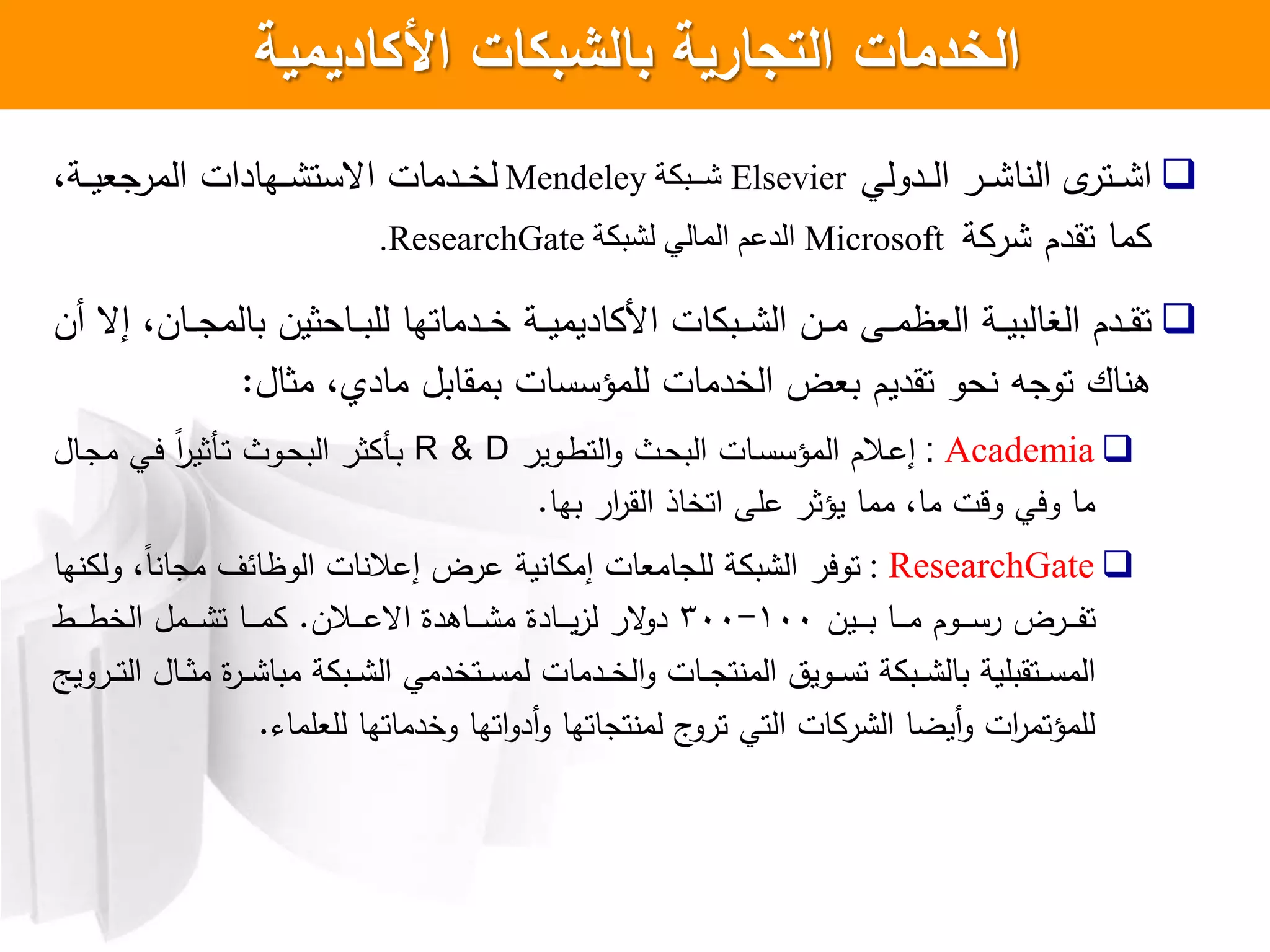 ‫األكاديمية‬ ‫بالشبكات‬ ‫التجارية‬ ‫الخدمات‬
‫ا‬‫ادولي‬‫ا‬‫ا‬‫ل‬‫ا‬ ‫ار‬‫ا‬‫ا‬ ‫ا‬ ‫ال‬ ‫ل‬‫اتر‬‫ا‬‫ا‬Elsevier‫ة‬ ‫يي‬‫ي‬‫ش‬Mendeley،‫اة‬‫ا‬‫ا‬‫ي‬‫المرجع‬ ‫اهادات‬‫ا‬‫ا‬ ‫اعست‬ ‫ادمات‬‫ا‬‫ا‬‫خ‬‫ل‬
‫ما‬‫ة‬ ‫ر‬ ‫تقدم‬Microsoft‫ة‬ ‫لش‬ ‫المال‬ ‫الذعم‬ResearchGate.
‫ا‬ ‫ات‬ ‫اب‬‫ا‬‫ا‬ ‫ال‬ ‫ان‬‫ا‬‫ا‬‫م‬ ‫اش‬‫ا‬‫ا‬‫م‬‫العظ‬ ‫اة‬‫ا‬‫ا‬‫ي‬‫البالب‬ ‫ادم‬‫ا‬‫ا‬‫ق‬‫ت‬‫اة‬‫ا‬‫ا‬‫ي‬‫اديم‬،‫اان‬‫ا‬‫ا‬‫ج‬‫بالم‬ ‫ااحثين‬‫ا‬‫ا‬‫ب‬‫لل‬ ‫ادماتها‬‫ا‬‫ا‬‫خ‬‫أن‬ ‫إع‬
‫اك‬ ‫ه‬‫الخدمات‬ ‫بعض‬ ‫تقديم‬ ‫حو‬ ‫توجه‬‫ل‬‫مثال‬ ، ‫ماد‬ ‫بمقابل‬ ‫لمؤسسات‬:
Academia:‫االم‬‫ع‬‫إ‬‫ال‬‫اوير‬‫ط‬‫الت‬‫و‬ ‫اث‬‫ح‬‫الب‬ ‫اات‬‫س‬‫مؤس‬R & D‫اال‬‫ج‬‫م‬ ‫اي‬‫ي‬ ‫ل‬‫ا‬‫ر‬‫اكثي‬‫ت‬ ‫اوث‬‫ح‬‫الب‬ ‫ثر‬ ‫اك‬‫ب‬
‫بها‬ ‫ار‬‫ر‬‫الق‬ ‫اتخاذ‬ ‫علش‬ ‫يؤثر‬ ‫مما‬ ،‫ما‬ ‫وقت‬ ‫ويي‬ ‫ما‬.
ResearchGate:‫ها‬ ‫ول‬ ،‫ل‬‫ا‬ ‫مجا‬ ‫الوظائل‬ ‫ات‬ ‫إعال‬ ‫عرض‬ ‫ية‬ ‫ا‬ ‫إم‬ ‫للجامعات‬ ‫ة‬ ‫ب‬ ‫ال‬ ‫توير‬
‫اين‬‫ا‬‫ا‬‫ا‬‫ا‬‫ب‬ ‫اا‬‫ا‬‫ا‬‫ا‬‫ا‬‫م‬ ‫اوم‬‫ا‬‫ا‬‫ا‬‫ا‬‫س‬‫ر‬ ‫ارض‬‫ا‬‫ا‬‫ا‬‫ا‬‫ف‬‫ت‬100-300‫االن‬‫ا‬‫ا‬‫ا‬‫ا‬‫ع‬‫اع‬ ‫ااهدا‬‫ا‬‫ا‬‫ا‬‫ا‬ ‫م‬ ‫اادا‬‫ا‬‫ا‬‫ا‬‫ا‬‫ي‬‫ز‬‫ل‬ ‫عر‬‫دو‬.‫اط‬‫ا‬‫ا‬‫ا‬‫ا‬‫ط‬‫الخ‬ ‫امل‬‫ا‬‫ا‬‫ا‬‫ا‬ ‫ت‬ ‫اا‬‫ا‬‫ا‬‫ا‬‫ا‬‫م‬
‫اروي‬‫ا‬‫ا‬‫ت‬‫ال‬ ‫اال‬‫ا‬‫ا‬‫ث‬‫م‬ ‫ا‬‫ر‬‫ا‬‫ا‬‫ا‬ ‫مبا‬ ‫ة‬ ‫اب‬‫ا‬‫ا‬ ‫ال‬ ‫اتخدمي‬‫ا‬‫ا‬‫س‬‫لم‬ ‫ادمات‬‫ا‬‫ا‬‫خ‬‫ال‬‫و‬ ‫اات‬‫ا‬‫ا‬‫ج‬‫ت‬ ‫الم‬ ‫اويت‬‫ا‬‫ا‬‫س‬‫ت‬ ‫ة‬ ‫اب‬‫ا‬‫ا‬ ‫بال‬ ‫اتقبلية‬‫ا‬‫ا‬‫س‬‫الم‬
‫للعلما‬ ‫وخدماتها‬ ‫اتها‬‫و‬‫أد‬‫و‬ ‫تجاتها‬ ‫لم‬ ‫ج‬‫ترو‬ ‫التي‬ ‫ات‬ ‫ر‬ ‫ال‬ ‫أيضا‬‫و‬ ‫ات‬‫ر‬‫للمؤتم‬.
 