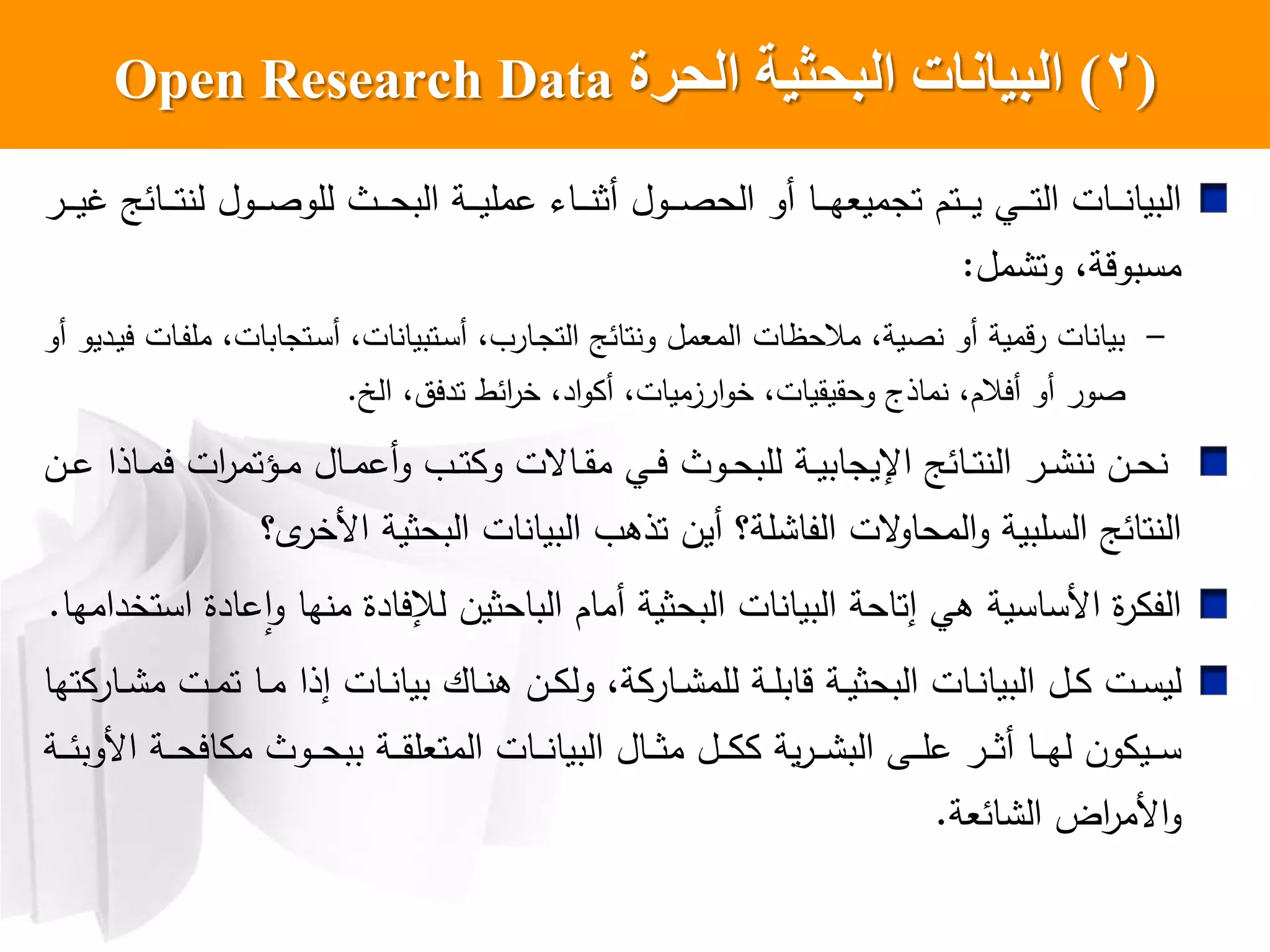 (2)‫الحرة‬ ‫البحثيت‬ ‫البياناث‬Open Research Data
‫اول‬‫ا‬‫ا‬‫ا‬‫ص‬‫الح‬ ‫أو‬ ‫اا‬‫ا‬‫ا‬‫ا‬‫ه‬‫تجميع‬ ‫اتم‬‫ا‬‫ا‬‫ا‬‫ي‬ ‫اي‬‫ا‬‫ا‬‫ا‬‫ت‬‫ال‬ ‫اات‬‫ا‬‫ا‬‫ا‬ ‫البيا‬‫اث‬‫ا‬‫ا‬‫ا‬‫ح‬‫الب‬ ‫اة‬‫ا‬‫ا‬‫ا‬‫ي‬‫عمل‬ ‫اا‬‫ا‬‫ا‬‫ا‬ ‫أث‬‫ار‬‫ا‬‫ا‬‫ا‬‫ي‬‫غ‬ ‫اائ‬‫ا‬‫ا‬‫ا‬‫ت‬ ‫ل‬ ‫اول‬‫ا‬‫ا‬‫ا‬‫ص‬‫للو‬
‫مل‬ ‫وت‬ ،‫مسبوقة‬:
–‫أو‬ ‫اديو‬‫ي‬‫ي‬ ‫اات‬‫ف‬‫مل‬ ،‫اتجابات‬‫س‬‫أ‬ ،‫ات‬ ‫اتبيا‬‫س‬‫أ‬ ، ‫اار‬‫ج‬‫الت‬ ‫تائ‬ ‫و‬ ‫المعمل‬ ‫مالحظات‬ ،‫صية‬ ‫أو‬ ‫رقمية‬ ‫ات‬ ‫بيا‬
،‫تديت‬ ‫ائط‬‫ر‬‫خ‬ ،‫اد‬‫و‬ ‫أ‬ ،‫ارزميات‬‫و‬‫خ‬ ،‫وحقيقيات‬ ‫ماذج‬ ،‫أيالم‬ ‫أو‬ ‫صور‬‫الخ‬.
‫ان‬‫ا‬‫ع‬ ‫ااذا‬‫ا‬‫م‬‫ي‬ ‫ات‬‫ر‬‫اؤتم‬‫ا‬‫م‬ ‫اال‬‫ا‬‫م‬‫أع‬‫و‬ ‫ا‬‫ا‬‫ت‬ ‫و‬ ‫ااعت‬‫ا‬‫ق‬‫م‬ ‫اي‬‫ا‬‫ي‬ ‫اوث‬‫ا‬‫ح‬‫للب‬ ‫اة‬‫ا‬‫ي‬‫اإليجاب‬ ‫اائ‬‫ا‬‫ت‬ ‫ال‬ ‫ار‬‫ا‬ ‫ان‬‫ا‬‫ح‬
‫ل؟‬‫خر‬ ‫ا‬ ‫البحثية‬ ‫ات‬ ‫البيا‬ ‫تذه‬ ‫أين‬ ‫لة؟‬ ‫الفا‬ ‫عت‬‫المحاو‬‫و‬ ‫السلبية‬ ‫تائ‬ ‫ال‬
‫لإل‬ ‫الباحثين‬ ‫أمام‬ ‫البحثية‬ ‫ات‬ ‫البيا‬ ‫إتاحة‬ ‫هي‬ ‫ساسية‬ ‫ا‬ ‫ا‬‫ر‬ ‫الف‬‫يادا‬‫ها‬ ‫م‬‫استخدام‬ ‫عادا‬‫ا‬‫و‬‫ها‬.
‫ات‬‫ا‬‫س‬‫لي‬‫ال‬‫ا‬‫ة‬ ‫اار‬‫ا‬ ‫للم‬ ‫اة‬‫ا‬‫ل‬‫قاب‬ ‫اة‬‫ا‬‫ي‬‫البحث‬ ‫اات‬‫ا‬ ‫البيا‬،‫تها‬ ‫اار‬‫ا‬ ‫م‬ ‫ات‬‫ا‬‫م‬‫ت‬ ‫اا‬‫ا‬‫م‬ ‫إذا‬ ‫اات‬‫ا‬ ‫بيا‬ ‫ااك‬‫ا‬ ‫ه‬ ‫ان‬‫ا‬ ‫ول‬
‫اة‬‫ا‬‫ا‬‫ا‬‫ئ‬‫وب‬ ‫ا‬ ‫اة‬‫ا‬‫ا‬‫ا‬‫ح‬‫اي‬ ‫م‬ ‫اوث‬‫ا‬‫ا‬‫ا‬‫ح‬‫بب‬ ‫اة‬‫ا‬‫ا‬‫ا‬‫ق‬‫المتعل‬ ‫اات‬‫ا‬‫ا‬‫ا‬ ‫البيا‬ ‫اال‬‫ا‬‫ا‬‫ا‬‫ث‬‫م‬ ‫ال‬‫ا‬‫ا‬‫ا‬ ‫ية‬‫ر‬‫ا‬‫ا‬‫ا‬‫ا‬ ‫الب‬ ‫اش‬‫ا‬‫ا‬‫ا‬‫ل‬‫ع‬ ‫ار‬‫ا‬‫ا‬‫ا‬‫ث‬‫أ‬ ‫اا‬‫ا‬‫ا‬‫ا‬‫ه‬‫ل‬ ‫ون‬ ‫اي‬‫ا‬‫ا‬‫ا‬‫س‬
‫ائعة‬ ‫ال‬ ‫اض‬‫ر‬‫م‬ ‫ا‬‫و‬.
 