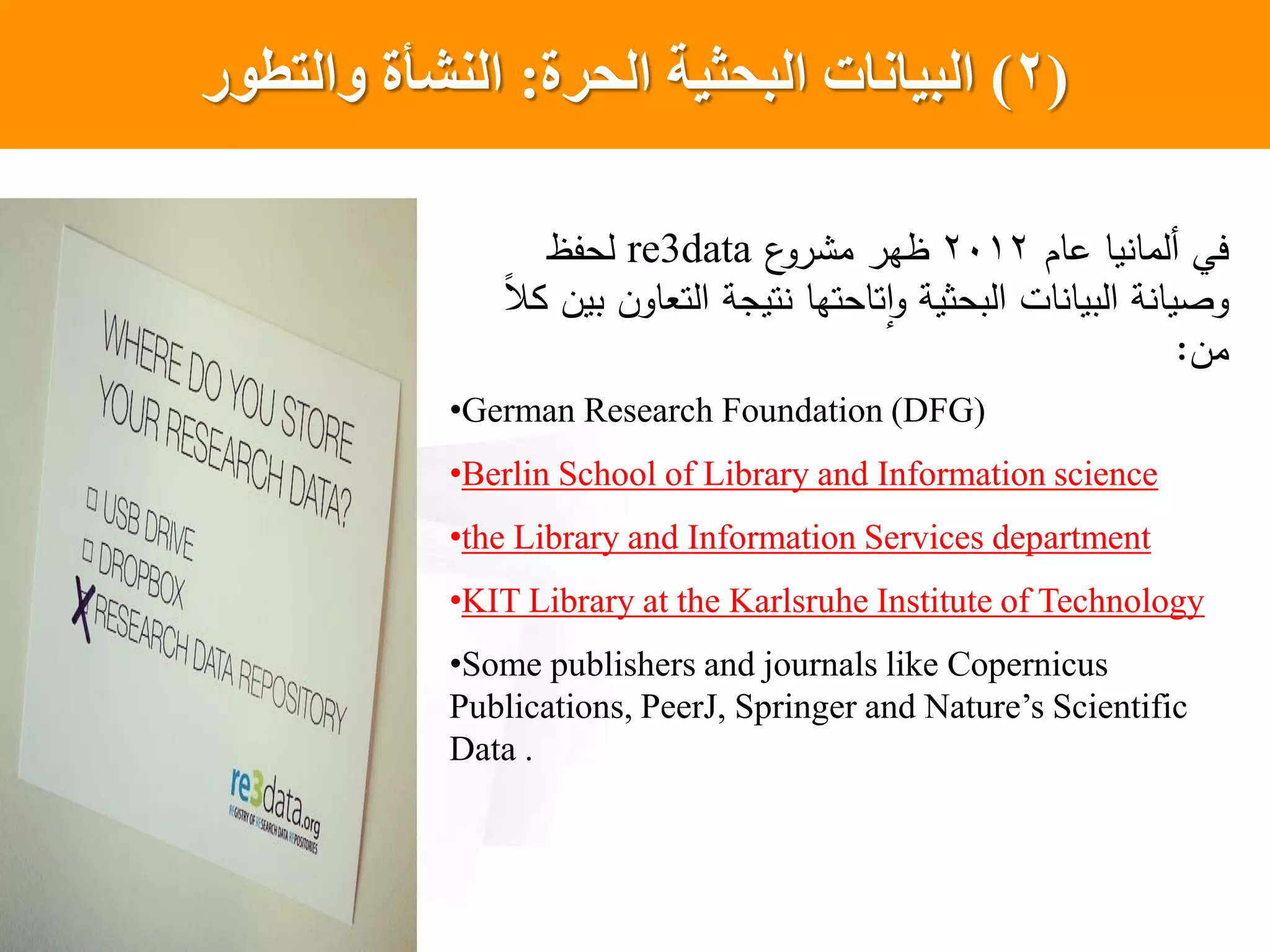 (2)‫الحرة‬ ‫البحثيت‬ ‫البياناث‬:‫والتطور‬ ‫النشأة‬
‫عام‬ ‫يا‬ ‫ألما‬ ‫يي‬2012‫ع‬‫رو‬ ‫م‬ ‫ظهر‬re3data‫لحفظ‬
‫ل‬‫ال‬ ‫بين‬ ‫التعاون‬ ‫تيجة‬ ‫تاحتها‬‫ا‬‫و‬ ‫البحثية‬ ‫ات‬ ‫البيا‬ ‫ة‬ ‫وصيا‬
‫من‬:
•German Research Foundation (DFG)
•Berlin School of Library and Information science
•the Library and Information Services department
•KIT Library at the Karlsruhe Institute of Technology
•Some publishers and journals like Copernicus
Publications, PeerJ, Springer and Nature’s Scientific
Data .
 