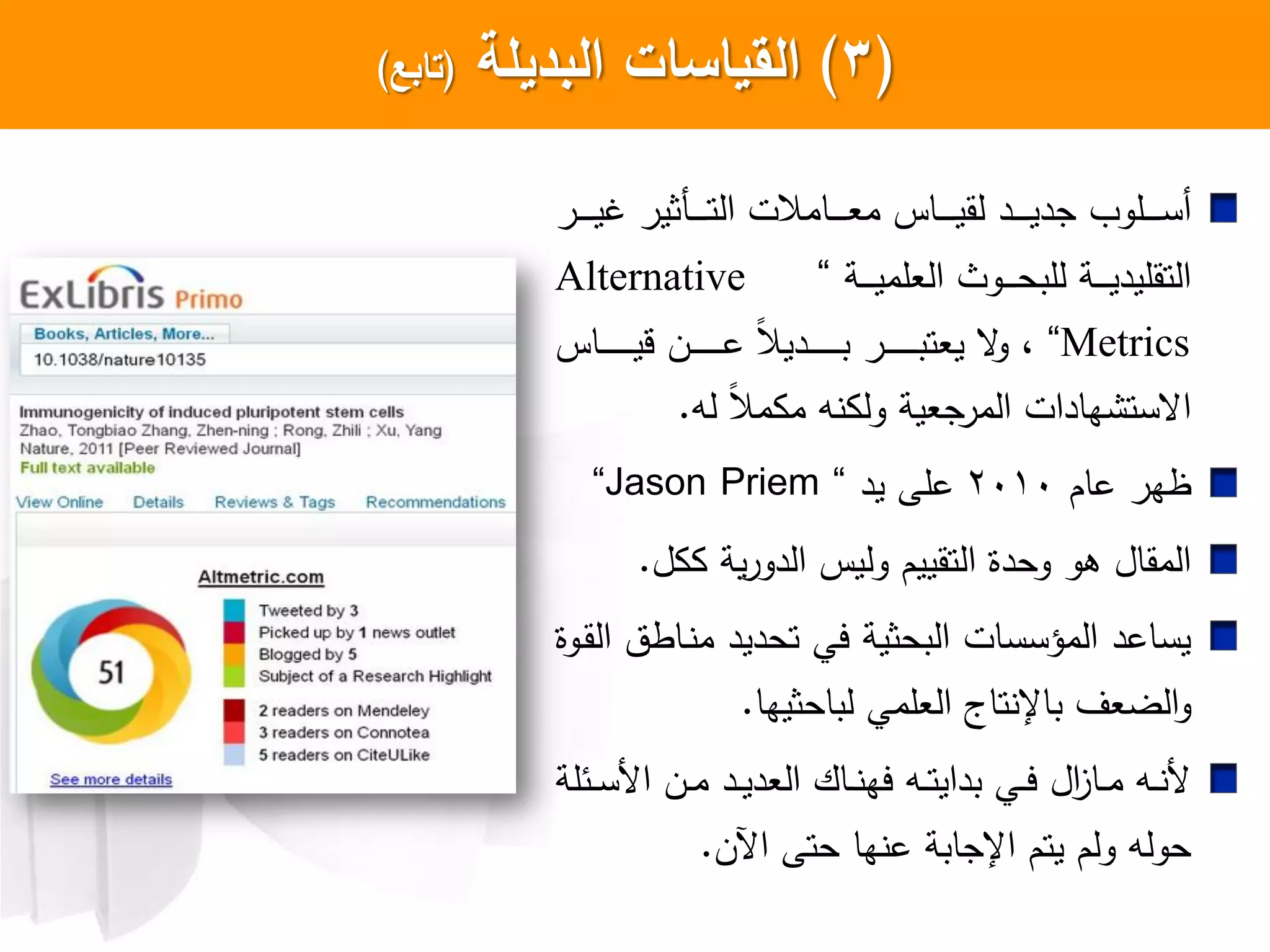 (3)‫البديمة‬ ‫السياسات‬(‫تابع‬)
‫ار‬‫ا‬‫ا‬‫ا‬‫ا‬‫ا‬‫ي‬‫غ‬ ‫اكثير‬‫ا‬‫ا‬‫ا‬‫ا‬‫ا‬‫ت‬‫ال‬ ‫اامالت‬‫ا‬‫ا‬‫ا‬‫ا‬‫ا‬‫ع‬‫م‬ ‫ااس‬‫ا‬‫ا‬‫ا‬‫ا‬‫ا‬‫ي‬‫لق‬ ‫اد‬‫ا‬‫ا‬‫ا‬‫ا‬‫ا‬‫ي‬‫جد‬ ‫الو‬‫ا‬‫ا‬‫ا‬‫ا‬‫ا‬‫س‬‫أ‬
‫اة‬‫ا‬‫ا‬‫ا‬‫ا‬‫ي‬‫العلم‬ ‫اوث‬‫ا‬‫ا‬‫ا‬‫ا‬‫ح‬‫للب‬ ‫اة‬‫ا‬‫ا‬‫ا‬‫ا‬‫ي‬‫التقليد‬”Alternative
Metrics”‫ااس‬‫ا‬‫ا‬‫ا‬‫ا‬‫ا‬‫ا‬‫ا‬‫ا‬‫ا‬‫ا‬‫ي‬‫ق‬ ‫ان‬‫ا‬‫ا‬‫ا‬‫ا‬‫ا‬‫ا‬‫ا‬‫ا‬‫ا‬‫ا‬‫ع‬ ‫ل‬‫ال‬‫ادي‬‫ا‬‫ا‬‫ا‬‫ا‬‫ا‬‫ا‬‫ا‬‫ا‬‫ا‬‫ا‬‫ب‬ ‫ار‬‫ا‬‫ا‬‫ا‬‫ا‬‫ا‬‫ا‬‫ا‬‫ا‬‫ا‬‫ا‬‫ب‬‫يعت‬ ‫ع‬‫و‬ ،
‫له‬ ‫ل‬‫ال‬‫م‬ ‫م‬ ‫ه‬ ‫ول‬ ‫المرجعية‬ ‫هادات‬ ‫اعست‬.
‫عام‬ ‫ظهر‬2010‫يد‬ ‫علش‬”Jason Priem”
‫ل‬ ‫ية‬‫ر‬‫الدو‬ ‫وليس‬ ‫التقييم‬ ‫وحدا‬ ‫هو‬ ‫المقال‬.
‫اوا‬‫ق‬‫ال‬ ‫ااطت‬ ‫م‬ ‫تحديد‬ ‫يي‬ ‫البحثية‬ ‫المؤسسات‬ ‫يساعد‬
‫باإل‬ ‫الضعل‬‫و‬‫لباحثيها‬ ‫العلمي‬ ‫تاج‬.
‫ائلة‬‫ا‬‫س‬ ‫ا‬ ‫ان‬‫ا‬‫م‬ ‫اد‬‫ا‬‫ي‬‫العد‬ ‫ااك‬‫ا‬ ‫يه‬ ‫اه‬‫ا‬‫ت‬‫بداي‬ ‫اي‬‫ا‬‫ي‬ ‫ال‬‫ز‬‫اا‬‫ا‬‫م‬ ‫اه‬‫ا‬
‫اآلن‬ ‫حتش‬ ‫ها‬ ‫ع‬ ‫اإلجابة‬ ‫يتم‬ ‫ولم‬ ‫حوله‬.
 