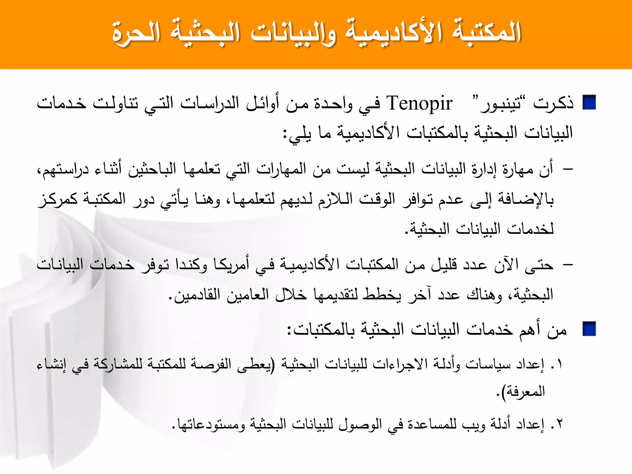 ‫ة‬‫الحر‬ ‫البحثية‬ ‫البيانات‬‫و‬ ‫األكاديمية‬ ‫المكتبة‬
‫ارت‬‫ا‬ ‫ذ‬”‫اور‬‫ا‬‫ب‬ ‫تي‬“Tenopir‫ادمات‬‫ا‬‫خ‬ ‫ات‬‫ا‬‫ل‬‫او‬ ‫ت‬ ‫اي‬‫ا‬‫ت‬‫ال‬ ‫اات‬‫ا‬‫س‬‫ا‬‫ر‬‫الد‬ ‫ال‬‫ا‬‫ئ‬‫ا‬‫و‬‫أ‬ ‫ان‬‫ا‬‫م‬ ‫ادا‬‫ا‬‫ح‬‫ا‬‫و‬ ‫اي‬‫ا‬‫ي‬
‫يلي‬ ‫ما‬ ‫اديمية‬ ‫ا‬ ‫تبات‬ ‫بالم‬ ‫البحثية‬ ‫ات‬ ‫البيا‬:
–،‫اتهم‬‫س‬‫ا‬‫ر‬‫د‬ ‫اا‬ ‫أث‬ ‫ااحثين‬‫ب‬‫ال‬ ‫اا‬‫ه‬‫تعلم‬ ‫التي‬ ‫ات‬‫ر‬‫المها‬ ‫من‬ ‫ليست‬ ‫البحثية‬ ‫ات‬ ‫البيا‬ ‫ا‬‫ر‬‫إدا‬ ‫ا‬‫ر‬‫مها‬ ‫أن‬
‫از‬‫ا‬ ‫مر‬ ‫اة‬‫ا‬‫ب‬‫ت‬ ‫الم‬ ‫دور‬ ‫اكتي‬‫ا‬‫ي‬ ‫اا‬‫ا‬ ‫وه‬ ،‫اا‬‫ا‬‫ه‬‫لتعلم‬ ‫اديهم‬‫ا‬‫ل‬ ‫االزم‬‫ا‬‫ل‬‫ا‬ ‫ات‬‫ا‬‫ق‬‫الو‬ ‫اير‬‫و‬‫ا‬‫ا‬‫ت‬ ‫ادم‬‫ا‬‫ع‬ ‫اش‬‫ا‬‫ل‬‫إ‬ ‫ااية‬‫ا‬‫ض‬‫باإل‬
‫البحثية‬ ‫ات‬ ‫البيا‬ ‫لخدمات‬.
–‫اات‬‫ا‬ ‫البيا‬ ‫ادمات‬‫ا‬‫خ‬ ‫اوير‬‫ا‬‫ت‬ ‫ادا‬‫ا‬ ‫و‬ ‫اا‬‫ا‬ ‫ي‬‫ر‬‫أم‬ ‫اي‬‫ا‬‫ي‬ ‫اة‬‫ا‬‫ي‬‫اديم‬ ‫ا‬ ‫اات‬‫ا‬‫ب‬‫ت‬ ‫الم‬ ‫ان‬‫ا‬‫م‬ ‫ال‬‫ا‬‫ي‬‫قل‬ ‫ادد‬‫ا‬‫ع‬ ‫اآلن‬ ‫اش‬‫ا‬‫ت‬‫ح‬
‫القادمين‬ ‫العامين‬ ‫خالل‬ ‫لتقديمها‬ ‫يخطط‬ ‫آخر‬ ‫عدد‬ ‫اك‬ ‫وه‬ ،‫البحثية‬.
‫تبات‬ ‫بالم‬ ‫البحثية‬ ‫ات‬ ‫البيا‬ ‫خدمات‬ ‫أهم‬ ‫من‬:
1.‫اة‬‫ي‬‫البحث‬ ‫اات‬ ‫للبيا‬ ‫ات‬ ‫ا‬‫ر‬‫ا‬‫ج‬‫اع‬ ‫اة‬‫ل‬‫أد‬‫و‬ ‫اات‬‫س‬‫سيا‬ ‫إعداد‬(‫اا‬ ‫إ‬ ‫اي‬‫ي‬ ‫ة‬ ‫اار‬ ‫للم‬ ‫اة‬‫ب‬‫ت‬ ‫للم‬ ‫اة‬‫ص‬‫الفر‬ ‫اش‬‫ط‬‫يع‬
‫المعرية‬.)
2.‫ومستودعاتها‬ ‫البحثية‬ ‫ات‬ ‫للبيا‬ ‫الوصول‬ ‫يي‬ ‫للمساعدا‬ ‫وي‬ ‫أدلة‬ ‫إعداد‬.
 