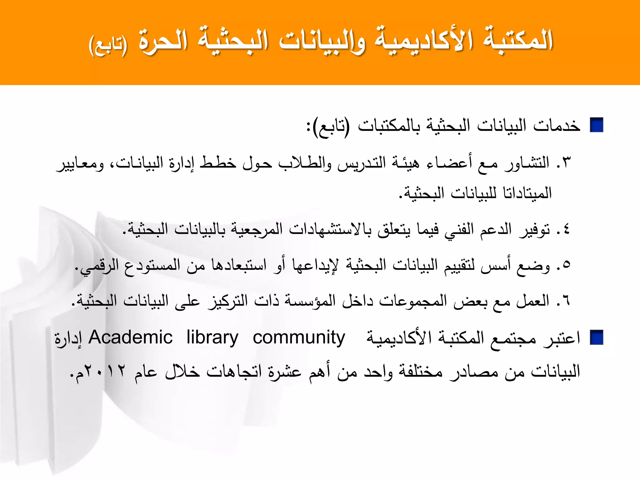 ‫ة‬‫الحر‬ ‫البحثية‬ ‫البيانات‬‫و‬ ‫األكاديمية‬ ‫المكتبة‬(‫تابع‬)
‫تبات‬ ‫بالم‬ ‫البحثية‬ ‫ات‬ ‫البيا‬ ‫خدمات‬(‫تابع‬):
3.‫اايير‬‫ا‬‫ع‬‫وم‬ ،‫اات‬‫ا‬ ‫البيا‬ ‫ا‬‫ر‬‫إدا‬ ‫اط‬‫ا‬‫ط‬‫خ‬ ‫اول‬‫ا‬‫ح‬ ‫اال‬‫ا‬‫ط‬‫ال‬‫و‬ ‫يس‬‫ر‬‫اد‬‫ا‬‫ت‬‫ال‬ ‫اة‬‫ا‬‫ئ‬‫هي‬ ‫اا‬‫ا‬‫ض‬‫أع‬ ‫اع‬‫ا‬‫م‬ ‫ااور‬‫ا‬ ‫الت‬
‫البحثية‬ ‫ات‬ ‫للبيا‬ ‫الميتاداتا‬.
4.‫البحثية‬ ‫ات‬ ‫بالبيا‬ ‫المرجعية‬ ‫هادات‬ ‫باعست‬ ‫يتعلت‬ ‫ييما‬ ‫ي‬ ‫الف‬ ‫الدعم‬ ‫تويير‬.
5.‫المستودع‬ ‫من‬ ‫استبعادها‬ ‫أو‬ ‫إليداعها‬ ‫البحثية‬ ‫ات‬ ‫البيا‬ ‫لتقييم‬ ‫أسس‬ ‫وضع‬‫قمي‬‫ر‬‫ال‬.
6.‫البحثية‬ ‫ات‬ ‫البيا‬ ‫علش‬ ‫يز‬ ‫التر‬ ‫ذات‬ ‫المؤسسة‬ ‫داخل‬ ‫المجموعات‬ ‫بعض‬ ‫مع‬ ‫العمل‬.
‫ا‬‫اة‬‫ا‬‫ي‬‫اديم‬ ‫ا‬ ‫اة‬‫ا‬‫ب‬‫ت‬ ‫الم‬ ‫اع‬‫ا‬‫م‬‫مجت‬ ‫ار‬‫ا‬‫ب‬‫عت‬Academic library community‫ا‬‫ر‬‫إدا‬
‫مختلفة‬ ‫مصادر‬ ‫من‬ ‫ات‬ ‫البيا‬‫عام‬ ‫خالل‬ ‫اتجاهات‬ ‫ا‬‫ر‬ ‫ع‬ ‫أهم‬ ‫من‬ ‫احد‬‫و‬2012‫م‬.
 