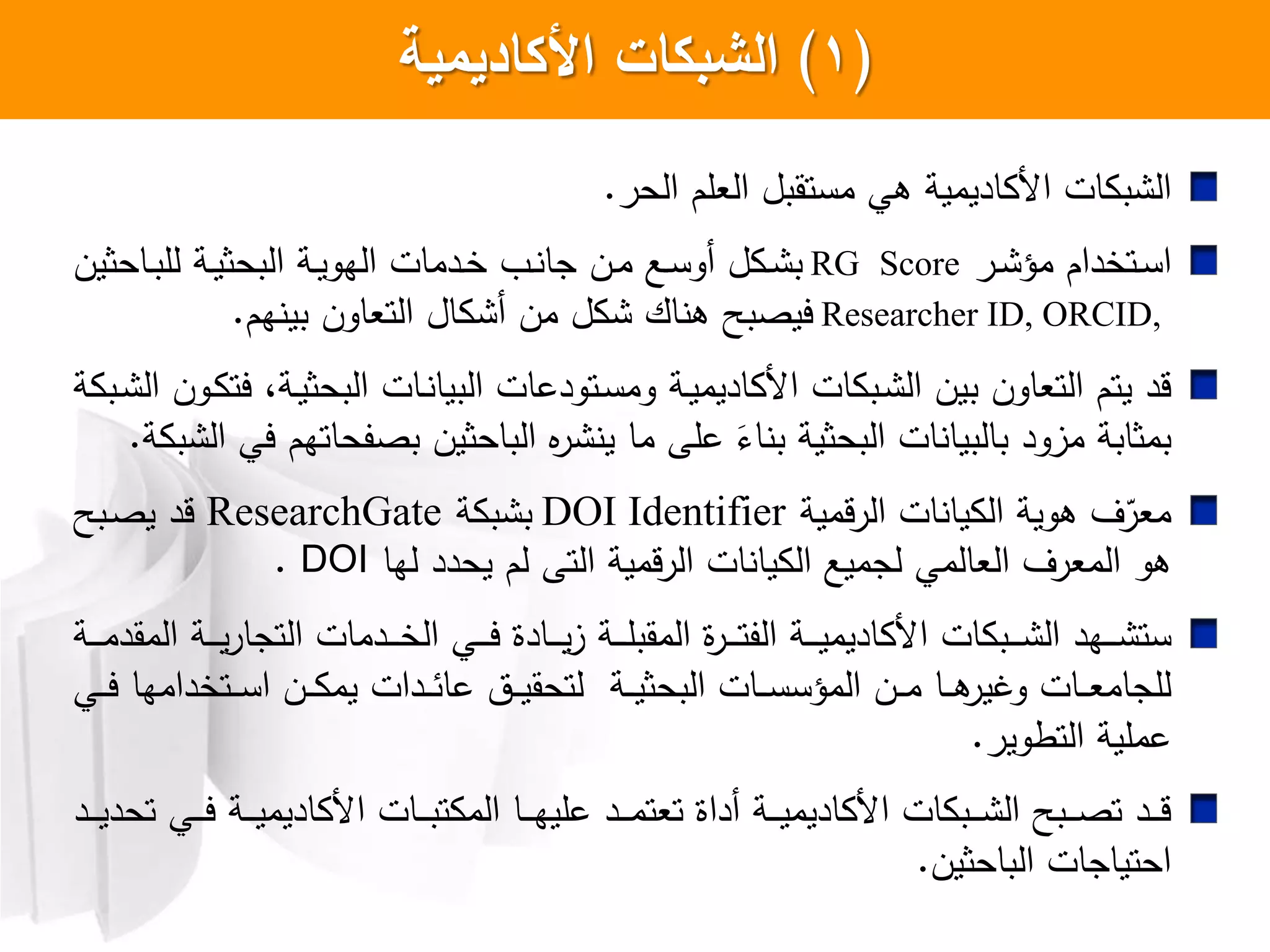 (1)‫الشبكات‬‫األكاديمية‬
‫ات‬ ‫ب‬ ‫ال‬‫اديمية‬ ‫ا‬‫الحر‬ ‫العلم‬ ‫مستقبل‬ ‫هي‬.
‫اتخدام‬‫ا‬‫س‬‫ا‬‫ار‬‫ا‬ ‫مؤ‬RG Score‫ااحثين‬‫ا‬‫ب‬‫لل‬ ‫اة‬‫ا‬‫ي‬‫البحث‬ ‫اة‬‫ا‬‫ي‬‫الهو‬ ‫ادمات‬‫ا‬‫خ‬ ‫ا‬‫ا‬ ‫جا‬ ‫ان‬‫ا‬‫م‬ ‫اع‬‫ا‬‫س‬‫أو‬ ‫ل‬ ‫ا‬‫ا‬ ‫ب‬
Researcher ID, ORCID,‫هم‬ ‫بي‬ ‫التعاون‬ ‫ال‬ ‫أ‬ ‫من‬ ‫ل‬ ‫اك‬ ‫ه‬ ‫ييصبح‬.
‫ا‬ ‫ات‬ ‫اب‬ ‫ال‬ ‫بين‬ ‫التعاون‬ ‫يتم‬ ‫قد‬‫اة‬‫ي‬‫اديم‬‫ة‬ ‫اب‬ ‫ال‬ ‫اون‬ ‫يت‬ ،‫اة‬‫ي‬‫البحث‬ ‫اات‬ ‫البيا‬ ‫اتودعات‬‫س‬‫وم‬
‫ة‬ ‫ب‬ ‫ال‬ ‫يي‬ ‫بصفحاتهم‬ ‫الباحثين‬ ‫ا‬‫ر‬ ‫ي‬ ‫ما‬ ‫علش‬ َ ‫ا‬ ‫ب‬ ‫البحثية‬ ‫ات‬ ‫بالبيا‬ ‫مزود‬ ‫بمثابة‬.
‫قمية‬‫ر‬‫ال‬ ‫ات‬ ‫يا‬ ‫ال‬ ‫هوية‬ ‫ل‬ّ‫معر‬DOI Identifier‫ة‬ ‫ب‬ ‫ب‬ResearchGate‫ابح‬‫ص‬‫ي‬ ‫قد‬
‫لها‬ ‫يحدد‬ ‫لم‬ ‫التش‬ ‫الرقمية‬ ‫ات‬ ‫يا‬ ‫ال‬ ‫لجميع‬ ‫العالمي‬ ‫المعرل‬ ‫هو‬DOI.
‫ات‬ ‫اب‬‫ا‬‫ا‬‫ا‬ ‫ال‬ ‫اهد‬‫ا‬‫ا‬‫ا‬ ‫ست‬‫اة‬‫ا‬‫ا‬‫ا‬‫ي‬‫اديم‬ ‫ا‬‫اة‬‫ا‬‫ا‬‫ا‬‫ا‬‫م‬‫المقد‬ ‫اة‬‫ا‬‫ا‬‫ا‬‫ي‬‫ر‬‫التجا‬ ‫ادمات‬‫ا‬‫ا‬‫ا‬‫خ‬‫ال‬ ‫اي‬‫ا‬‫ا‬‫ا‬‫ي‬ ‫اادا‬‫ا‬‫ا‬‫ا‬‫ي‬‫ز‬ ‫اة‬‫ا‬‫ا‬‫ا‬‫ل‬‫المقب‬ ‫ا‬‫ر‬‫ا‬‫ا‬‫ا‬‫ا‬‫ت‬‫الف‬
‫اي‬‫ا‬‫ا‬‫ي‬ ‫اتخدامها‬‫ا‬‫ا‬‫س‬‫ا‬ ‫ان‬‫ا‬‫ا‬ ‫يم‬ ‫ادات‬‫ا‬‫ا‬‫ئ‬‫عا‬ ‫ات‬‫ا‬‫ا‬‫ي‬‫لتحق‬ ‫اة‬‫ا‬‫ا‬‫ي‬‫البحث‬ ‫اات‬‫ا‬‫ا‬‫س‬‫المؤس‬ ‫ان‬‫ا‬‫ا‬‫م‬ ‫اا‬‫ا‬‫ا‬‫ه‬‫وغير‬ ‫اات‬‫ا‬‫ا‬‫ع‬‫للجام‬
‫التطوير‬ ‫عملية‬.
‫اد‬‫ا‬‫ا‬‫ا‬‫ي‬‫تحد‬ ‫اي‬‫ا‬‫ا‬‫ا‬‫ي‬ ‫اة‬‫ا‬‫ا‬‫ا‬‫ي‬‫اديم‬ ‫ا‬ ‫اات‬‫ا‬‫ا‬‫ا‬‫ب‬‫ت‬ ‫الم‬ ‫اا‬‫ا‬‫ا‬‫ا‬‫ه‬‫علي‬ ‫اد‬‫ا‬‫ا‬‫ا‬‫م‬‫تعت‬ ‫أداا‬ ‫اة‬‫ا‬‫ا‬‫ا‬‫ي‬‫اديم‬ ‫ا‬ ‫ات‬ ‫اب‬‫ا‬‫ا‬‫ا‬ ‫ال‬ ‫ابح‬‫ا‬‫ا‬‫ا‬‫ص‬‫ت‬ ‫اد‬‫ا‬‫ا‬‫ا‬‫ق‬
‫الباحثين‬ ‫احتياجات‬.
 
