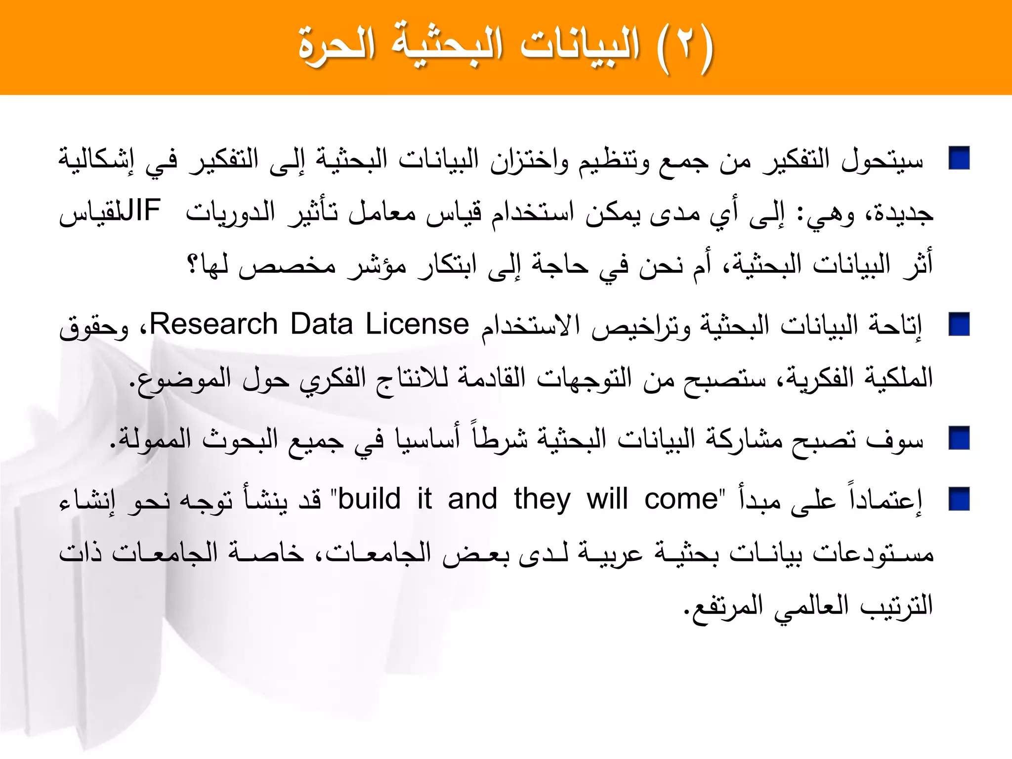 (2)‫ة‬‫الحر‬ ‫البحثية‬ ‫البيانات‬
‫الية‬ ‫ا‬ ‫إ‬ ‫اي‬‫ي‬ ‫ار‬‫ي‬ ‫التف‬ ‫اش‬‫ل‬‫إ‬ ‫اة‬‫ي‬‫البحث‬ ‫اات‬ ‫البيا‬ ‫ان‬‫ز‬‫ا‬‫ت‬‫اخ‬‫و‬ ‫ايم‬‫ظ‬ ‫وت‬ ‫اع‬‫م‬‫ج‬ ‫من‬ ‫ير‬ ‫التف‬ ‫سيتحول‬
‫اي‬‫ه‬‫و‬ ،‫جديدا‬:‫يات‬‫ر‬‫ادو‬‫ل‬‫ا‬ ‫اكثير‬‫ت‬ ‫ال‬‫م‬‫معا‬ ‫ااس‬‫ي‬‫ق‬ ‫اتخدام‬‫س‬‫ا‬ ‫ان‬ ‫يم‬ ‫ادل‬‫م‬ ‫أ‬ ‫اش‬‫ل‬‫إ‬JIF‫ااس‬‫ي‬‫لق‬
‫لها؟‬ ‫مخصص‬ ‫ر‬ ‫مؤ‬ ‫ار‬ ‫ابت‬ ‫إلش‬ ‫حاجة‬ ‫يي‬ ‫حن‬ ‫أم‬ ،‫البحثية‬ ‫ات‬ ‫البيا‬ ‫أثر‬
‫اعستخدام‬ ‫اخيص‬‫ر‬‫وت‬ ‫البحثية‬ ‫ات‬ ‫البيا‬ ‫إتاحة‬Research Data License،‫وحقوت‬
‫ع‬‫الموضو‬ ‫حول‬ ‫ر‬ ‫الف‬ ‫تاج‬ ‫لال‬ ‫القادمة‬ ‫التوجهات‬ ‫من‬ ‫ستصبح‬ ،‫ية‬‫ر‬ ‫الف‬ ‫ية‬ ‫المل‬.
‫الممولة‬ ‫البحوث‬ ‫جميع‬ ‫يي‬ ‫أساسيا‬ ‫ل‬‫ا‬‫رط‬ ‫البحثية‬ ‫ات‬ ‫البيا‬ ‫ة‬ ‫ار‬ ‫م‬ ‫تصبح‬ ‫سول‬.
‫ادأ‬‫ب‬‫م‬ ‫اش‬‫ل‬‫ع‬ ‫ل‬‫ا‬‫ااد‬‫م‬‫إعت‬"build it and they will come"‫اا‬ ‫إ‬ ‫او‬‫ح‬ ‫اه‬‫ج‬‫تو‬ ‫اك‬ ‫ي‬ ‫اد‬‫ق‬
‫ذات‬ ‫اات‬‫ا‬‫ا‬‫ا‬‫ع‬‫الجام‬ ‫اة‬‫ا‬‫ا‬‫ا‬‫ص‬‫خا‬ ،‫اات‬‫ا‬‫ا‬‫ا‬‫ع‬‫الجام‬ ‫اض‬‫ا‬‫ا‬‫ا‬‫ع‬‫ب‬ ‫ادل‬‫ا‬‫ا‬‫ا‬‫ل‬ ‫اة‬‫ا‬‫ا‬‫ا‬‫ي‬‫ب‬‫ر‬‫ع‬ ‫اة‬‫ا‬‫ا‬‫ا‬‫ي‬‫بحث‬ ‫اات‬‫ا‬‫ا‬‫ا‬ ‫بيا‬ ‫اتودعات‬‫ا‬‫ا‬‫ا‬‫س‬‫م‬
‫تفع‬‫ر‬‫الم‬ ‫العالمي‬ ‫تي‬‫ر‬‫الت‬.
 