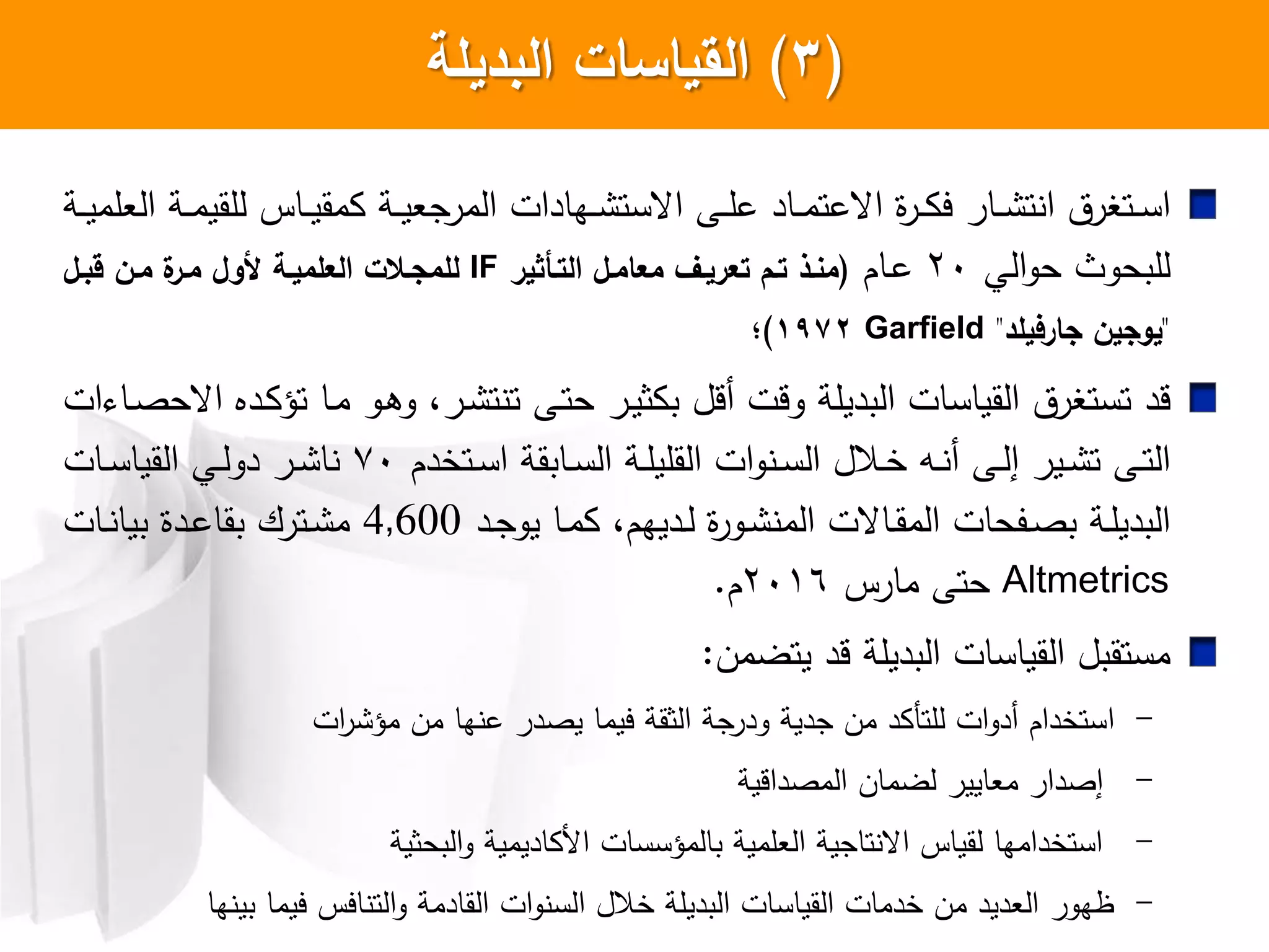 (3)‫البديمة‬ ‫السياسات‬
‫ا‬‫اة‬‫ا‬‫ا‬‫ي‬‫العلم‬ ‫اة‬‫ا‬‫ا‬‫م‬‫للقي‬ ‫ااس‬‫ا‬‫ا‬‫ي‬‫مق‬ ‫اة‬‫ا‬‫ا‬‫ي‬‫المرجع‬ ‫اهادات‬‫ا‬‫ا‬ ‫اعست‬ ‫اش‬‫ا‬‫ا‬‫ل‬‫ع‬ ‫ااد‬‫ا‬‫ا‬‫م‬‫اععت‬ ‫ا‬‫ر‬‫ا‬‫ا‬‫ا‬ ‫ي‬ ‫اار‬‫ا‬‫ا‬ ‫ت‬ ‫ا‬ ‫اتبرت‬‫ا‬‫ا‬‫س‬
‫الي‬‫و‬‫ح‬ ‫للبحوث‬20‫اام‬‫ع‬(‫ثير‬ ‫التة‬ ‫معامةل‬ ‫تعريةع‬ ‫تةم‬ ‫منةذ‬IF‫قبةل‬ ‫مةن‬ ‫ة‬‫مةر‬ ‫ألول‬ ‫العمميةة‬ ‫لممجةتت‬
"‫جارفيمد‬ ‫يوجين‬"Garfield1972)‫؛‬
‫قد‬‫ات‬ ‫اا‬‫ص‬‫اعح‬ ‫ادا‬ ‫تؤ‬ ‫اا‬‫م‬ ‫او‬‫ه‬‫و‬ ،‫ار‬ ‫ت‬ ‫ت‬ ‫اش‬‫ت‬‫ح‬ ‫ار‬‫ي‬‫ث‬ ‫ب‬ ‫أقل‬ ‫وقت‬ ‫البديلة‬ ‫القياسات‬ ‫تستبرت‬
‫اتخدم‬‫ا‬‫س‬‫ا‬ ‫اابقة‬‫ا‬‫س‬‫ال‬ ‫اة‬‫ا‬‫ل‬‫القلي‬ ‫ات‬‫و‬ ‫ا‬‫ا‬‫س‬‫ال‬ ‫االل‬‫ا‬‫خ‬ ‫اه‬‫ا‬ ‫أ‬ ‫اش‬‫ا‬‫ل‬‫إ‬ ‫اير‬‫ا‬ ‫ت‬ ‫اش‬‫ا‬‫ت‬‫ال‬70‫اات‬‫ا‬‫س‬‫القيا‬ ‫اي‬‫ا‬‫ل‬‫دو‬ ‫ار‬‫ا‬ ‫ا‬
‫اد‬‫ا‬‫ج‬‫يو‬ ‫اا‬‫ا‬‫م‬ ،‫اديهم‬‫ا‬‫ل‬ ‫ا‬‫ر‬‫او‬‫ا‬ ‫الم‬ ‫ااعت‬‫ا‬‫ق‬‫الم‬ ‫افحات‬‫ا‬‫ص‬‫ب‬ ‫اة‬‫ا‬‫ل‬‫البدي‬4,600‫اات‬‫ا‬ ‫بيا‬ ‫ادا‬‫ا‬‫ع‬‫بقا‬ ‫اترك‬‫ا‬ ‫م‬
Altmetrics‫مارس‬ ‫حتش‬2016‫م‬.
‫يتضمن‬ ‫قد‬ ‫البديلة‬ ‫القياسات‬ ‫مستقبل‬:
-‫ا‬‫ات‬‫ر‬ ‫مؤ‬ ‫من‬ ‫ها‬ ‫ع‬ ‫يصدر‬ ‫ييما‬ ‫الثقة‬ ‫جة‬‫ودر‬ ‫جدية‬ ‫من‬ ‫د‬ ‫للتك‬ ‫ات‬‫و‬‫أد‬ ‫ستخدام‬
-‫المصداقية‬ ‫لضمان‬ ‫معايير‬ ‫إصدار‬
-‫البحثية‬‫و‬ ‫اديمية‬ ‫ا‬ ‫بالمؤسسات‬ ‫العلمية‬ ‫تاجية‬ ‫اع‬ ‫لقياس‬ ‫استخدامها‬
-‫ها‬ ‫بي‬ ‫ييما‬ ‫ايس‬ ‫الت‬‫و‬ ‫القادمة‬ ‫ات‬‫و‬ ‫الس‬ ‫خالل‬ ‫البديلة‬ ‫القياسات‬ ‫خدمات‬ ‫من‬ ‫العديد‬ ‫ظهور‬
 