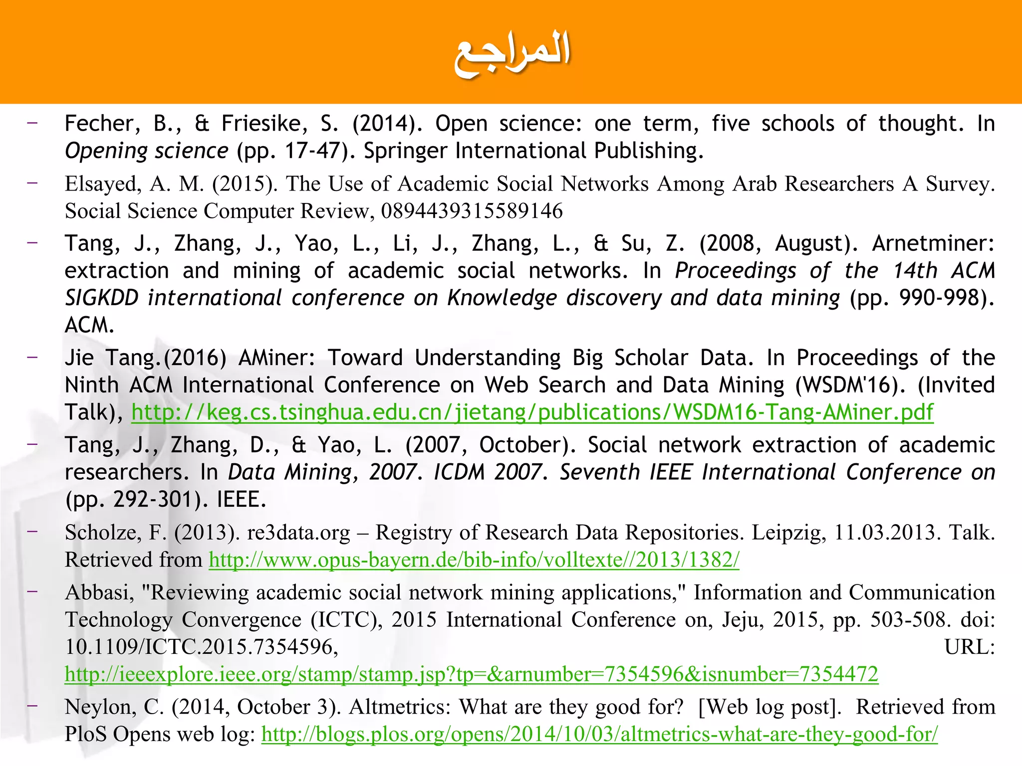 ‫اجع‬‫ر‬‫الم‬
- Fecher, B., & Friesike, S. (2014). Open science: one term, five schools of thought. In
Opening science (pp. 17-47). Springer International Publishing.
- Elsayed, A. M. (2015). The Use of Academic Social Networks Among Arab Researchers A Survey.
Social Science Computer Review, 0894439315589146
- Tang, J., Zhang, J., Yao, L., Li, J., Zhang, L., & Su, Z. (2008, August). Arnetminer:
extraction and mining of academic social networks. In Proceedings of the 14th ACM
SIGKDD international conference on Knowledge discovery and data mining (pp. 990-998).
ACM.
- Jie Tang.(2016) AMiner: Toward Understanding Big Scholar Data. In Proceedings of the
Ninth ACM International Conference on Web Search and Data Mining (WSDM'16). (Invited
Talk), http://keg.cs.tsinghua.edu.cn/jietang/publications/WSDM16-Tang-AMiner.pdf
- Tang, J., Zhang, D., & Yao, L. (2007, October). Social network extraction of academic
researchers. In Data Mining, 2007. ICDM 2007. Seventh IEEE International Conference on
(pp. 292-301). IEEE.
- Scholze, F. (2013). re3data.org – Registry of Research Data Repositories. Leipzig, 11.03.2013. Talk.
Retrieved from http://www.opus-bayern.de/bib-info/volltexte//2013/1382/
- Abbasi, "Reviewing academic social network mining applications," Information and Communication
Technology Convergence (ICTC), 2015 International Conference on, Jeju, 2015, pp. 503-508. doi:
10.1109/ICTC.2015.7354596, URL:
http://ieeexplore.ieee.org/stamp/stamp.jsp?tp=&arnumber=7354596&isnumber=7354472
- Neylon, C. (2014, October 3). Altmetrics: What are they good for? [Web log post]. Retrieved from
PloS Opens web log: http://blogs.plos.org/opens/2014/10/03/altmetrics-what-are-they-good-for/
 