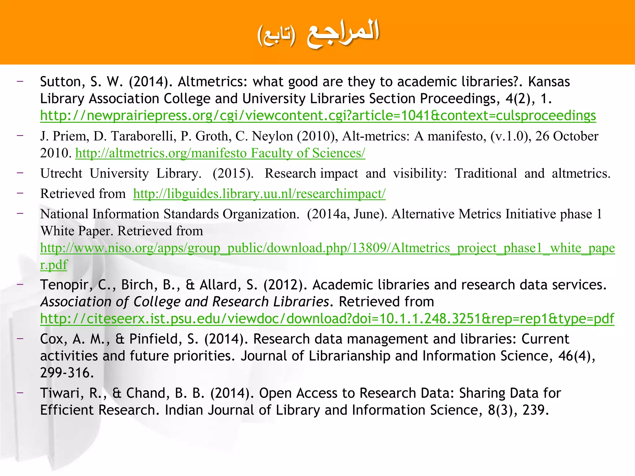 ‫اجع‬‫ر‬‫الم‬(‫تابع‬)
- Sutton, S. W. (2014). Altmetrics: what good are they to academic libraries?. Kansas
Library Association College and University Libraries Section Proceedings, 4(2), 1.
http://newprairiepress.org/cgi/viewcontent.cgi?article=1041&context=culsproceedings
- J. Priem, D. Taraborelli, P. Groth, C. Neylon (2010), Alt-metrics: A manifesto, (v.1.0), 26 October
2010. http://altmetrics.org/manifesto Faculty of Sciences/
- Utrecht University Library. (2015). Research impact and visibility: Traditional and altmetrics.
- Retrieved from http://libguides.library.uu.nl/researchimpact/
- National Information Standards Organization. (2014a, June). Alternative Metrics Initiative phase 1
White Paper. Retrieved from
http://www.niso.org/apps/group_public/download.php/13809/Altmetrics_project_phase1_white_pape
r.pdf
- Tenopir, C., Birch, B., & Allard, S. (2012). Academic libraries and research data services.
Association of College and Research Libraries. Retrieved from
http://citeseerx.ist.psu.edu/viewdoc/download?doi=10.1.1.248.3251&rep=rep1&type=pdf
- Cox, A. M., & Pinfield, S. (2014). Research data management and libraries: Current
activities and future priorities. Journal of Librarianship and Information Science, 46(4),
299-316.
- Tiwari, R., & Chand, B. B. (2014). Open Access to Research Data: Sharing Data for
Efficient Research. Indian Journal of Library and Information Science, 8(3), 239.
 