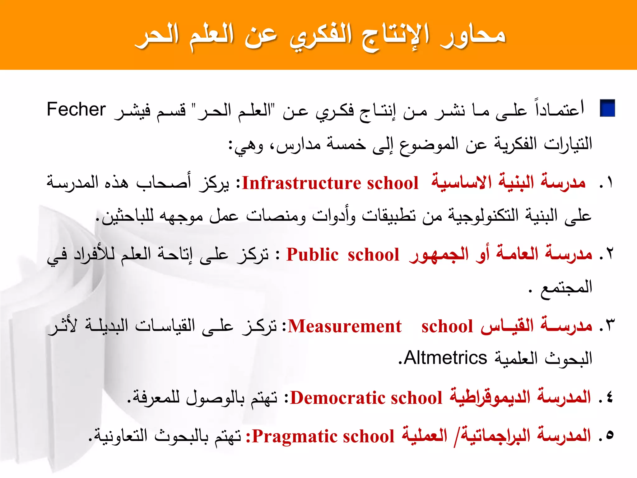 ‫ال‬ ‫محاور‬‫الحر‬ ‫العمم‬ ‫عن‬ ‫ي‬‫الفكر‬ ‫نتاج‬
‫ا‬‫ان‬‫ا‬‫ا‬‫م‬ ‫ار‬‫ا‬‫ا‬ ‫اا‬‫ا‬‫ا‬‫م‬ ‫اش‬‫ا‬‫ا‬‫ل‬‫ع‬ ‫ل‬‫ا‬‫ااد‬‫ا‬‫ا‬‫م‬‫عت‬‫إ‬‫ان‬‫ا‬‫ا‬‫ع‬ ‫ار‬‫ا‬‫ا‬ ‫ي‬ ‫ااج‬‫ا‬‫ا‬‫ت‬"‫ار‬‫ا‬‫ا‬‫ح‬‫ال‬ ‫ام‬‫ا‬‫ا‬‫ل‬‫الع‬"‫ار‬‫ا‬‫ا‬ ‫يي‬ ‫ام‬‫ا‬‫ا‬‫س‬‫ق‬Fecher
‫وهي‬ ،‫مدارس‬ ‫خمسة‬ ‫إلش‬ ‫ع‬‫الموضو‬ ‫عن‬ ‫ية‬‫ر‬ ‫الف‬ ‫ات‬‫ر‬‫التيا‬:
1.‫البنية‬ ‫مدرسة‬‫االساسية‬Infrastructure school:‫اة‬‫س‬‫المدر‬ ‫اذا‬‫ه‬ ‫احا‬‫ص‬‫أ‬ ‫ز‬ ‫ير‬
‫للباحثين‬ ‫موجهه‬ ‫عمل‬ ‫صات‬ ‫وم‬ ‫ات‬‫و‬‫أد‬‫و‬ ‫تطبيقات‬ ‫من‬ ‫ولوجية‬ ‫الت‬ ‫ية‬ ‫الب‬ ‫علش‬.
2.‫مدرسةة‬‫العامةة‬‫الجمهةور‬ ‫أو‬Public school:‫اي‬‫ي‬ ‫اد‬‫ر‬‫ا‬‫ي‬‫لد‬ ‫ام‬‫ل‬‫الع‬ ‫اة‬‫ح‬‫إتا‬ ‫اش‬‫ل‬‫ع‬ ‫از‬ ‫تر‬
‫المجتمع‬.
3.‫السيةةةا‬ ‫مدرسةةةة‬:Measurement school‫ار‬‫ا‬‫ا‬‫ا‬‫ث‬ ‫اة‬‫ا‬‫ا‬‫ل‬‫البدي‬ ‫اات‬‫ا‬‫ا‬‫س‬‫القيا‬ ‫اش‬‫ا‬‫ا‬‫ل‬‫ع‬ ‫از‬‫ا‬‫ا‬ ‫تر‬
‫العلمية‬ ‫البحوث‬Altmetrics.
4.‫اطية‬‫ر‬‫الديموق‬ ‫المدرسة‬Democratic school:‫ية‬‫ر‬‫للمع‬ ‫بالوصول‬ ‫تهتم‬.
5.‫اجماتية‬‫ر‬‫الب‬ ‫المدرسة‬/‫العممية‬Pragmatic school:‫ية‬ ‫التعاو‬ ‫بالبحوث‬ ‫تهتم‬.
 