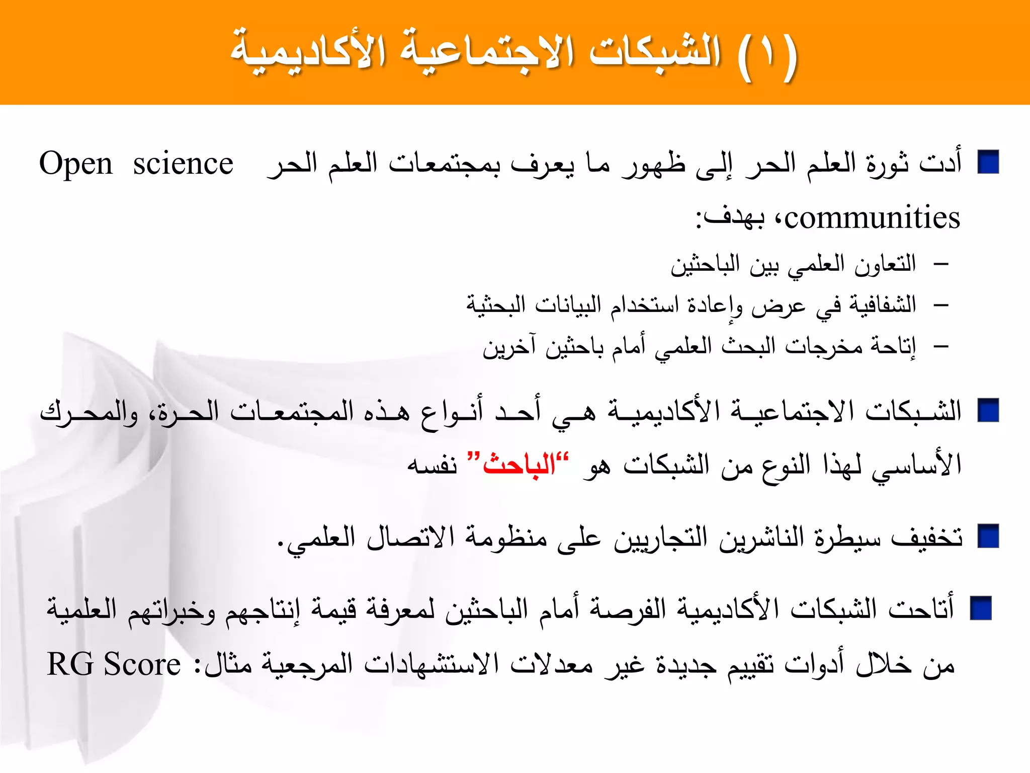 (1)‫األكاديمية‬ ‫االجتماعية‬ ‫الشبكات‬
‫ار‬‫ا‬‫ح‬‫ال‬ ‫ام‬‫ا‬‫ل‬‫الع‬ ‫اات‬‫ا‬‫ع‬‫بمجتم‬ ‫ارل‬‫ا‬‫ع‬‫ي‬ ‫اا‬‫ا‬‫م‬ ‫اور‬‫ا‬‫ه‬‫ظ‬ ‫اش‬‫ا‬‫ل‬‫إ‬ ‫ار‬‫ا‬‫ح‬‫ال‬ ‫ام‬‫ا‬‫ل‬‫الع‬ ‫ا‬‫ر‬‫او‬‫ا‬‫ث‬ ‫أدت‬Open science
communities‫بهذف‬ ،:
–‫الباحثين‬ ‫بين‬ ‫العلمي‬ ‫التعاون‬
–‫البحثية‬ ‫ات‬ ‫البيا‬ ‫استخدام‬ ‫عادا‬‫ا‬‫و‬ ‫عرض‬ ‫يي‬ ‫فايية‬ ‫ال‬
–‫ين‬‫ر‬‫آخ‬ ‫باحثين‬ ‫أمام‬ ‫العلمي‬ ‫البحث‬ ‫جات‬‫مخر‬ ‫إتاحة‬
‫ارك‬‫ا‬‫ا‬‫ا‬‫ا‬‫ح‬‫الم‬‫و‬ ،‫ا‬‫ر‬‫ا‬‫ا‬‫ا‬‫ا‬‫ا‬‫ح‬‫ال‬ ‫اات‬‫ا‬‫ا‬‫ا‬‫ا‬‫ع‬‫المجتم‬ ‫اذا‬‫ا‬‫ا‬‫ا‬‫ا‬‫ه‬ ‫اع‬‫و‬‫ا‬‫ا‬‫ا‬‫ا‬‫ا‬ ‫أ‬ ‫اد‬‫ا‬‫ا‬‫ا‬‫ا‬‫ح‬‫أ‬ ‫اي‬‫ا‬‫ا‬‫ا‬‫ا‬‫ه‬ ‫اة‬‫ا‬‫ا‬‫ا‬‫ا‬‫ي‬‫اديم‬ ‫ا‬ ‫اة‬‫ا‬‫ا‬‫ا‬‫ا‬‫ي‬‫اعجتماع‬ ‫ات‬ ‫اب‬‫ا‬‫ا‬‫ا‬‫ا‬ ‫ال‬
‫هو‬ ‫ات‬ ‫ب‬ ‫ال‬ ‫من‬ ‫ع‬‫و‬ ‫ال‬ ‫لهذا‬ ‫ساسي‬ ‫ا‬”‫الباحث‬“‫فسه‬
‫ا‬‫ر‬‫سيط‬ ‫تخفيل‬‫يين‬‫ر‬‫التجا‬ ‫ين‬‫ر‬ ‫ا‬ ‫ال‬‫العلمي‬ ‫اعتصال‬ ‫ظومة‬ ‫م‬ ‫علش‬.
‫قيمة‬ ‫لمعرية‬ ‫الباحثين‬ ‫أمام‬ ‫الفرصة‬ ‫اديمية‬ ‫ا‬ ‫ات‬ ‫ب‬ ‫ال‬ ‫أتاحت‬‫إ‬‫العلمية‬ ‫اتهم‬‫ر‬‫وخب‬ ‫تاجهم‬
‫مثال‬ ‫المرجعية‬ ‫هادات‬ ‫اعست‬ ‫معدعت‬ ‫غير‬ ‫جديدا‬ ‫تقييم‬ ‫ات‬‫و‬‫أد‬ ‫خالل‬ ‫من‬:RG Score
 