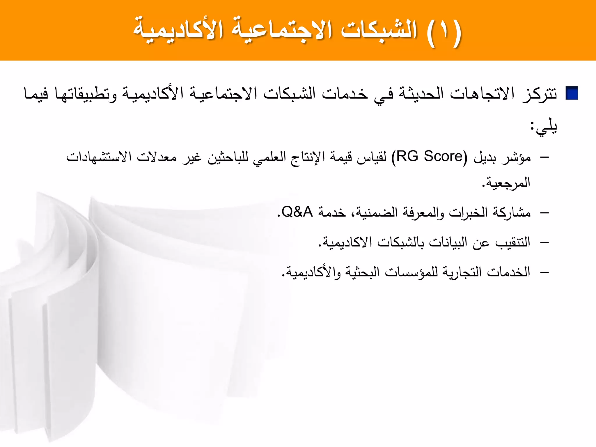 (1)‫األكاديمية‬ ‫االجتماعية‬ ‫الشبكات‬
‫اا‬‫ا‬‫م‬‫يي‬ ‫اا‬‫ا‬‫ه‬‫وتطبيقات‬ ‫اة‬‫ا‬‫ي‬‫اديم‬ ‫ا‬ ‫اة‬‫ا‬‫ي‬‫اعجتماع‬ ‫ات‬ ‫اب‬‫ا‬ ‫ال‬ ‫ادمات‬‫ا‬‫خ‬ ‫اي‬‫ا‬‫ي‬ ‫اة‬‫ا‬‫ث‬‫الحدي‬ ‫اات‬‫ا‬‫ه‬‫اعتجا‬ ‫از‬‫ا‬ ‫تتر‬
‫يلي‬:
–‫بديل‬ ‫ر‬ ‫مؤ‬(RG Score)‫لقياس‬‫قيمة‬‫اإل‬‫تاج‬‫العلمي‬‫للباحثين‬‫هادات‬ ‫اعست‬ ‫معدعت‬ ‫غير‬
‫المرجعية‬.
–‫خدمة‬ ،‫ية‬ ‫الضم‬ ‫المعرية‬‫و‬ ‫ات‬‫ر‬‫الخب‬ ‫ة‬ ‫ار‬ ‫م‬Q&A.
–‫اديمية‬ ‫اع‬ ‫ات‬ ‫ب‬ ‫بال‬ ‫ات‬ ‫البيا‬ ‫عن‬ ‫قي‬ ‫الت‬.
–‫اديمية‬ ‫ا‬‫و‬ ‫البحثية‬ ‫للمؤسسات‬ ‫ية‬‫ر‬‫التجا‬ ‫الخدمات‬.
 