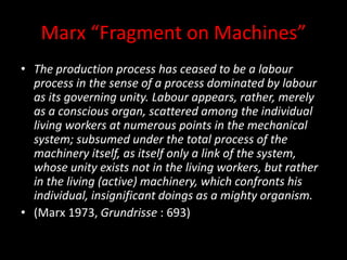 Marx “Fragment on Machines”
• The production process has ceased to be a labour
process in the sense of a process dominated by labour
as its governing unity. Labour appears, rather, merely
as a conscious organ, scattered among the individual
living workers at numerous points in the mechanical
system; subsumed under the total process of the
machinery itself, as itself only a link of the system,
whose unity exists not in the living workers, but rather
in the living (active) machinery, which confronts his
individual, insignificant doings as a mighty organism.
• (Marx 1973, Grundrisse : 693)
 