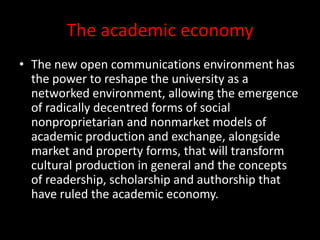 The academic economy
• The new open communications environment has
the power to reshape the university as a
networked environment, allowing the emergence
of radically decentred forms of social
nonproprietarian and nonmarket models of
academic production and exchange, alongside
market and property forms, that will transform
cultural production in general and the concepts
of readership, scholarship and authorship that
have ruled the academic economy.
 