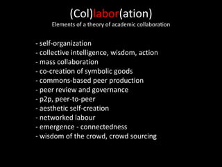 (Col)labor(ation)
Elements of a theory of academic collaboration
- self-organization
- collective intelligence, wisdom, action
- mass collaboration
- co-creation of symbolic goods
- commons-based peer production
- peer review and governance
- p2p, peer-to-peer
- aesthetic self-creation
- networked labour
- emergence - connectedness
- wisdom of the crowd, crowd sourcing
 