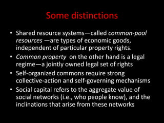 Some distinctions
• Shared resource systems—called common-pool
resources —are types of economic goods,
independent of particular property rights.
• Common property on the other hand is a legal
regime—a jointly owned legal set of rights
• Self-organized commons require strong
collective-action and self-governing mechanisms
• Social capital refers to the aggregate value of
social networks (i.e., who people know), and the
inclinations that arise from these networks
 