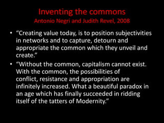 Inventing the commons
Antonio Negri and Judith Revel, 2008
• “Creating value today, is to position subjectivities
in networks and to capture, detourn and
appropriate the common which they unveil and
create.”
• “Without the common, capitalism cannot exist.
With the common, the possibilities of
conflict, resistance and appropriation are
infinitely increased. What a beautiful paradox in
an age which has finally succeeded in ridding
itself of the tatters of Modernity.”
 