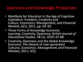 Openness and Knowledge Production
• Manifesto for Education in the Age of Cognitive
Capitalism: Freedom, Creativity and
Culture, Economics, Management, and Financial
Markets, 6(1), 2011, pp. 63–92.
• Three Forms of Knowledge Economy:
Learning, Creativity, Openness, British Journal of
Educational Studies, 58 (1), 2010: 67-88.
• Creativity, Openness and the Global Knowledge
Economy: The Advent of User-generated
Cultures, Economics, Management, and Financial
Markets, 2011, 5(3).
 