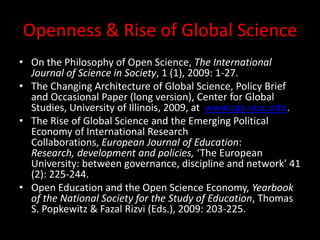 Openness & Rise of Global Science
• On the Philosophy of Open Science, The International
Journal of Science in Society, 1 (1), 2009: 1-27.
• The Changing Architecture of Global Science, Policy Brief
and Occasional Paper (long version), Center for Global
Studies, University of Illinois, 2009, at www.cgs.uiuc.edu.
• The Rise of Global Science and the Emerging Political
Economy of International Research
Collaborations, European Journal of Education:
Research, development and policies, ‘The European
University: between governance, discipline and network’ 41
(2): 225-244.
• Open Education and the Open Science Economy, Yearbook
of the National Society for the Study of Education, Thomas
S. Popkewitz & Fazal Rizvi (Eds.), 2009: 203-225.
 