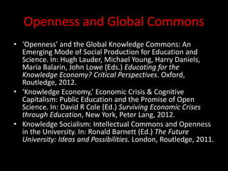 Openness and Global Commons
• ‘Openness’ and the Global Knowledge Commons: An
Emerging Mode of Social Production for Education and
Science. In: Hugh Lauder, Michael Young, Harry Daniels,
Maria Balarin, John Lowe (Eds.) Educating for the
Knowledge Economy? Critical Perspectives. Oxford,
Routledge, 2012.
• ‘Knowledge Economy,’ Economic Crisis & Cognitive
Capitalism: Public Education and the Promise of Open
Science. In: David R Cole (Ed.) Surviving Economic Crises
through Education, New York, Peter Lang, 2012.
• Knowledge Socialism: Intellectual Commons and Openness
in the University. In: Ronald Barnett (Ed.) The Future
University: Ideas and Possibilities. London, Routledge, 2011.
 