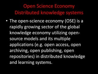 Open Science Economy
Distributed knowledge systems
• The open-science economy (OSE) is a
rapidly growing sector of the global
knowledge economy utilizing open-
source models and its multiple
applications (e.g. open access, open
archiving, open publishing, open
repositories) in distributed knowledge
and learning systems.
 