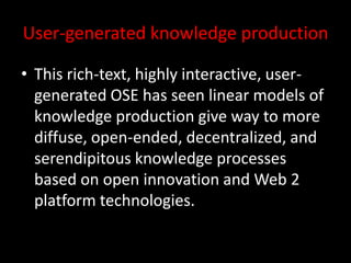 User-generated knowledge production
• This rich-text, highly interactive, user-
generated OSE has seen linear models of
knowledge production give way to more
diffuse, open-ended, decentralized, and
serendipitous knowledge processes
based on open innovation and Web 2
platform technologies.
 