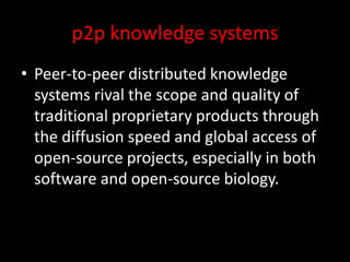p2p knowledge systems
• Peer-to-peer distributed knowledge
systems rival the scope and quality of
traditional proprietary products through
the diffusion speed and global access of
open-source projects, especially in both
software and open-source biology.
 