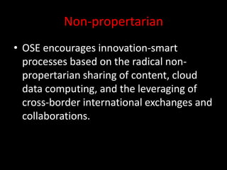 Non-propertarian
• OSE encourages innovation-smart
processes based on the radical non-
propertarian sharing of content, cloud
data computing, and the leveraging of
cross-border international exchanges and
collaborations.
 