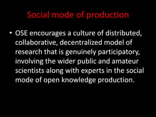 Social mode of production
• OSE encourages a culture of distributed,
collaborative, decentralized model of
research that is genuinely participatory,
involving the wider public and amateur
scientists along with experts in the social
mode of open knowledge production.
 